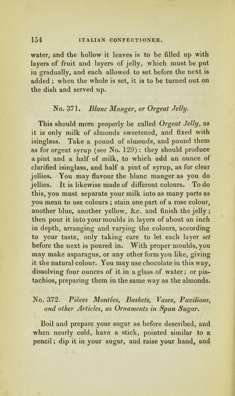 water, and the hollow it leaves is to be filled up with layers of fruit and layers of jelly, which must be put in gradually, and each allowed to set before the next is added ; when the whole is set, it is to be turned out on the dish and served up. No. 371. Blanc Manger, or Orgeat Jelly. This should more properly be called Orgeat Jelly, as it is only milk of almonds sweetened, and fixed with isinglass. Take a pound of almonds, and pound them as for orgeat syrup (see No. 129): they should produce a pint and a half of milk, to which add an ounce of clarified isinglass, and half a pint of syrup, as for clear jellies. You may flavour the blanc manger as you do jellies. It is likewise made of different colours. To do this, you must separate your milk into as many parts as you mean to use colours ; stain one part of a rose colour, another blue, another yellow, &c. and finish the jelly ; then pour it into your moulds in layers of about an inch in depth, arranging and varying the colours, according to your taste, only taking care to let each layer set before the next is poured in. With proper moulds, you may make asparagus, or any other form you like, giving it the natural colour. You may use chocolate in this way, dissolving four ounces of it in a glass of water; or pis- tachios, preparing them in the same way as the almonds. No. 372. Pieces Montees, Baskets, Vases, Favilions, and other Articles, as Ornaments in Spun Sugar. Boil and prepare your sugar as before described, and when nearly cold, have a stick, pointed similar to a pencil; dip it in your sugar, and raise your hand, and