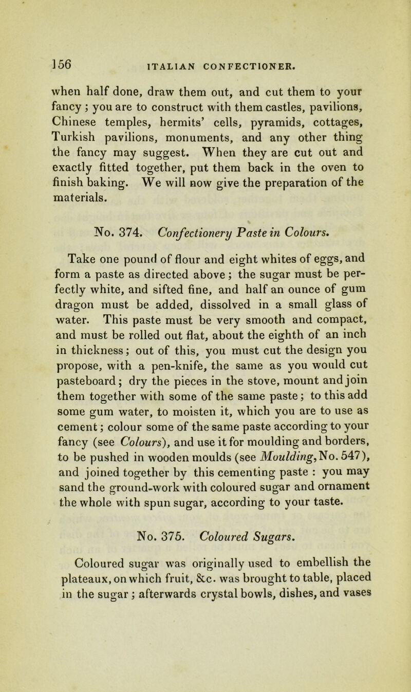 when half done, draw them out, and cut them to your fancy ; you are to construct with them castles, pavilions, Chinese temples, hermits’ cells, pyramids, cottages, Turkish pavilions, monuments, and any other thing the fancy may suggest. When they are cut out and exactly fitted together, put them back in the oven to finish baking. We will now give the preparation of the materials. No. 374. Confectionery Paste in Colours, Take one pound of flour and eight whites of eggs, and form a paste as directed above; the sugar must be per- fectly white, and sifted fine, and half an ounce of gum dragon must be added, dissolved in a small glass of water. This paste must be very smooth and compact, and must be rolled out flat, about the eighth of an inch in thickness; out of this, you must cut the design you propose, with a pen-knife, the same as you would cut pasteboard; dry the pieces in the stove, mount and join them together with some of the same paste; to this add some gum water, to moisten it, which you are to use as cement; colour some of the same paste according to your fancy (see Colours), and use it for moulding and borders, to be pushed in wooden moulds (see Moulding,No. 547), and joined together by this cementing paste : you may sand the ground-work with coloured sugar and ornament the whole with spun sugar, according to your taste. No. 375. Coloured Sugars. Coloured sugar was originally used to embellish the plateaux, on which fruit, Sic. was brought to table, placed in the sugar ; afterwards crystal bowls, dishes, and vases