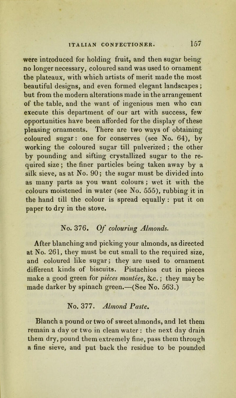 were introduced for holding fruit, and then sugar being no longer necessary, coloured sand was used to ornament the plateaux, with which artists of merit made the most beautiful designs, and even formed elegant landscapes; but from the modern alterations made in the arrangement of the table, and the want of ingenious men who can execute this department of our art with success, few opportunities have been afforded for the display of these pleasing ornaments. There are two ways of obtaining coloured sugar: one for conserves (see No. 64), by working the coloured sugar till pulverized; the other by pounding and sifting crystallized sugar to the re- quired size; the finer particles being taken away by a silk sieve, as at No. 90; the sugar must be divided into as many parts as you want colours ; wet it with the colours moistened in water (see No. 555), rubbing it in the hand till the colour is spread equally : put it on paper to dry in the stove. No. 376. Of colouring Almonds. After blanching and picking your almonds, as directed at No. 261, they must be cut small to the required size, and coloured like sugar; they are used to ornament different kinds of biscuits. Pistachios cut in pieces make a good green for pieces montees, &c.; they may be made darker by spinach green.—(See No. 563.) No. 377. Almond Paste. Blanch a pound or two of sweet almonds, and let them remain a day or two in clean water : the next day drain them dry, pound them extremely fine, pass them through a fine sieve, and put back the residue to be pounded