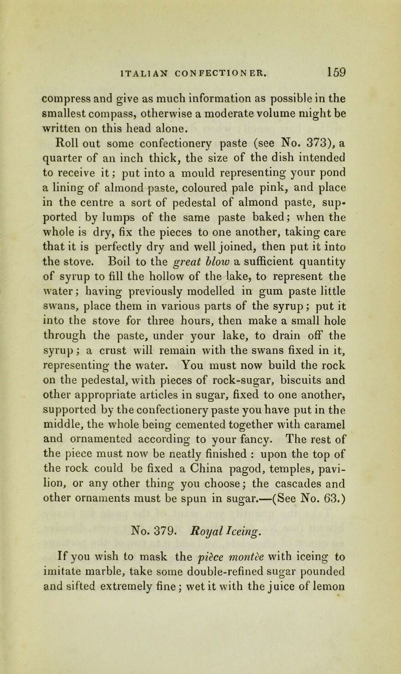 compress and give as much information as possible in the smallest compass, otherwise a moderate volume might be written on this head alone. Roll out some confectionery paste (see No. 373), a quarter of an inch thick, the size of the dish intended to receive it; put into a mould representing your pond a lining of almond paste, coloured pale pink, and place in the centre a sort of pedestal of almond paste, sup- ported by lumps of the same paste baked; when the whole is dry, fix the pieces to one another, taking care that it is perfectly dry and well joined, then put it into the stove. Boil to the great blow a sufficient quantity of syrup to fill the hollow of the lake, to represent the water; having previously modelled in gum paste little swans, place them in various parts of the syrup; put it into the stove for three hours, then make a small hole through the paste, under your lake, to drain off the syrup; a crust will remain with the swans fixed in it, representing the water. You must now build the rock on the pedestal, with pieces of rock-sugar, biscuits and other appropriate articles in sugar, fixed to one another, supported by the confectionery paste you have put in the middle, the whole being cemented together with caramel and ornamented according to your fancy. The rest of the piece must now be neatly finished : upon the top of the rock could be fixed a China pagod, temples, pavi- lion, or any other thing you choose; the cascades and other ornaments must be spun in sugar.—(See No. 63.) No. 379. Royal Teeing. If you wish to mask the pitce montce with iceing to imitate marble, take some double-refined sugar pounded and sifted extremely fine; wet it with the juice of lemon