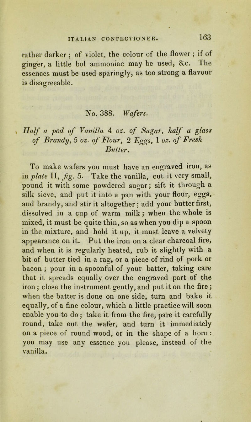 rather darker ; of violet, the colour of the flower ; if of ginger, a little bol ammoniac may be used, See. The essences must be used sparingly, as too strong a flavour is disagreeable. No. 388. Wafers. Half a pod of Vanilla 4 oz. of Sugar, half a glass of Brandy, 5 oz. of Flour, 2 Eggs, 1 oz. of Fresh Butter. To make wafers you must have an engraved iron, as in plate II, fg. 5- Take the vanilla, cut it very small, pound it with some powdered sugar; sift it through a silk sieve, and put it into a pan with your flour, eggs, and brandy, and stir it altogether ; add your butter first, dissolved in a cup of warm milk; when the whole is mixed, it must be quite thin, so as when you dip a spoon in the mixture, and hold it up, it must leave a velvety appearance on it. Put the iron on a clear charcoal fire, and when it is regularly heated, rub it slightly with a bit of butter tied in a rag, or a piece of rind of pork or bacon ; pour in a spoonful of your batter, taking care that it spreads equally over the engraved part of the iron ; close the instrument gently, and put it on the fire; when the batter is done on one side, turn and bake it equally, of a fine colour, which a little practice will soon enable you to do; take it from the fire, pare it carefully round, take out the wafer, and turn it immediately on a piece of round wood, or in the shape of a horn : you may use any essence you please, instead of the vanilla.