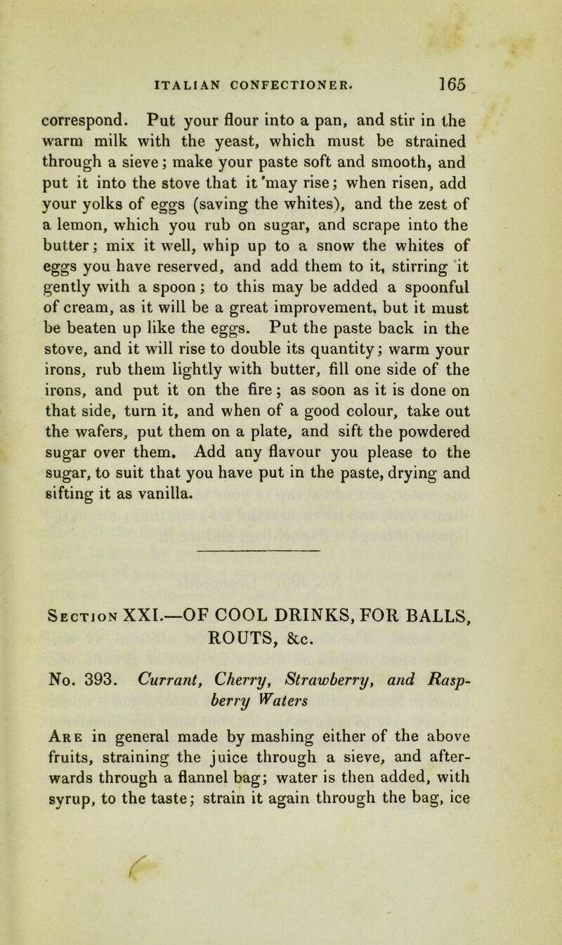 correspond. Put your flour into a pan, and stir in the warm milk with the yeast, which must be strained through a sieve; make your paste soft and smooth, and put it into the stove that it'may rise; when risen, add your yolks of eggs (saving the whites), and the zest of a lemon, which you rub on sugar, and scrape into the butter; mix it well, whip up to a snow the whites of eggs you have reserved, and add them to it, stirring it gently with a spoon; to this may be added a spoonful of cream, as it will be a great improvement, but it must be beaten up like the eggs. Put the paste back in the stove, and it will rise to double its quantity; warm your irons, rub them lightly with butter, fill one side of the irons, and put it on the fire; as soon as it is done on that side, turn it, and when of a good colour, take out the wafers, put them on a plate, and sift the powdered sugar over them. Add any flavour you please to the sugar, to suit that you have put in the paste, drying and sifting it as vanilla. Section XXI.—OF COOL DRINKS, FOR BALLS, ROUTS, See. No. 393. Currant, Cherry, Strawberry, and Rasp- berry Waters Are in general made by mashing either of the above fruits, straining the juice through a sieve, and after- wards through a flannel bag; water is then added, with syrup, to the taste; strain it again through the bag, ice