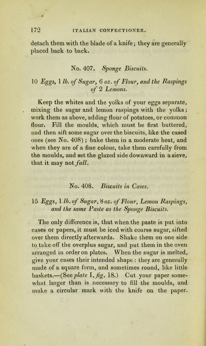 detach them with the blade of a knife; they are generally placed back to back. No. 407. Sponge Biscuits. 10 Eggs, 1 lb. of Sugar, 6 oz. of Flour, and the Raspings of 2 Lemons. Keep the whites and the yolks of your eggs separate, mixing the sugar and lemon raspings with the yolks; work them as above, adding flour of potatoes, or common flour. Fill the moulds, which must be first buttered, and then sift some sugar over the biscuits, like the cased ones (see No. 408); bake them in a moderate heat, and when they are of a fine colour, take them carefully from the moulds, and set the glazed side downward in a sieve, that it may not fall. No. 408. Biscuits in Cases. 15 Eggs, 1 lb. of Sugar, 8 oz. of Flour, Lemon Raspings, and the same Paste as the Sponge Biscuits. The only difference is, that when the paste is put into cases or papers, it must be iced with coarse sugar, sifted over them directly afterwards. Shake them on one side to take off the overplus sugar, and put them in the oven arranged in order on plates. When the sugar is melted, give your cases their intended shape : they are generally made of a square form, and sometimes round, like little baskets.—(Swplate fig. 18.) Cut your paper some- what larger than is necessary to fill the moulds, and make a circular mark with the knife on the paper.