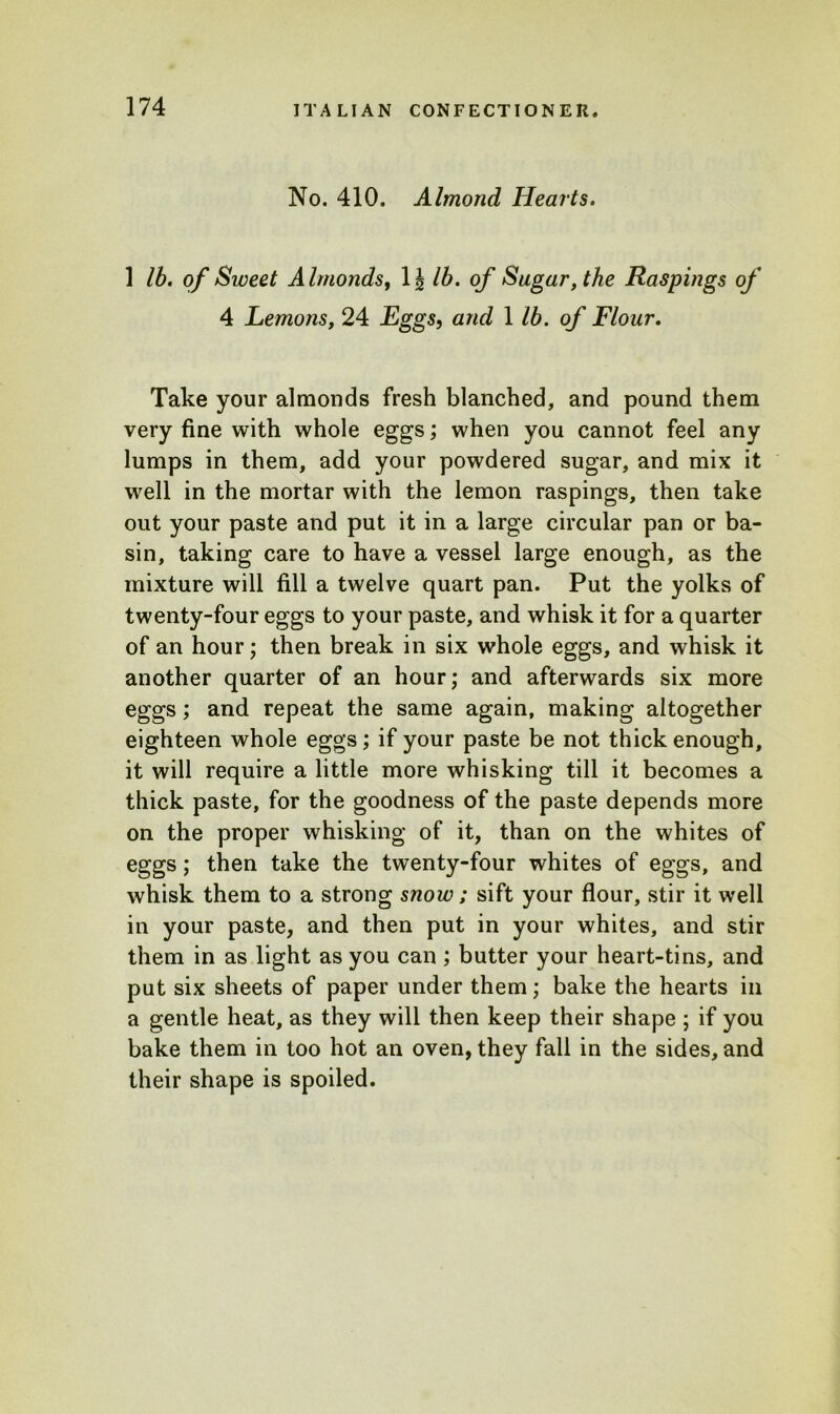 No. 410. Almond Hearts. 1 lb. of Sweet Almonds, 1 i lb. of Sugar, the Raspings of 4 Lemons, 24 Eggs, and 1 lb. of Flour. Take your almonds fresh blanched, and pound them very fine with whole eggs; when you cannot feel any lumps in them, add your powdered sugar, and mix it well in the mortar with the lemon raspings, then take out your paste and put it in a large circular pan or ba- sin, taking care to have a vessel large enough, as the mixture will fill a twelve quart pan. Put the yolks of twenty-four eggs to your paste, and whisk it for a quarter of an hour; then break in six whole eggs, and whisk it another quarter of an hour; and afterwards six more eggs; and repeat the same again, making altogether eighteen whole eggs; if your paste be not thick enough, it will require a little more whisking till it becomes a thick paste, for the goodness of the paste depends more on the proper whisking of it, than on the whites of eggs; then take the twenty-four whites of eggs, and whisk them to a strong snow ; sift your flour, stir it well in your paste, and then put in your whites, and stir them in as light as you can ; butter your heart-tins, and put six sheets of paper under them; bake the hearts in a gentle heat, as they will then keep their shape ; if you bake them in too hot an oven, they fall in the sides, and their shape is spoiled.
