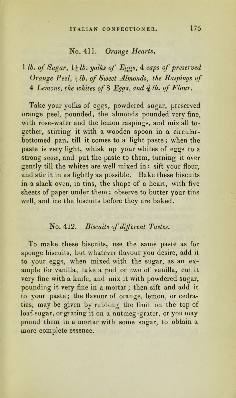 No. 411. Orange Hearts. 1 lb. of Sugar, 1 lib. yolks of Eggs, 4 caps of preserved Orange Peel, \lb. of Sweet Almonds, the Raspings of 4 Lemons, the whites of 8 Eggs, and j lb, of Flour. Take your yolks of eggs, powdered sugar, preserved orange peel, pounded, the almonds pounded very fine, with rose-water and the lemon raspings, and mix all to- gether, stirring it with a wooden spoon in a circular- bottomed pan, till it comes to a light paste; when the paste is very light, whisk up your whites of eggs to a strong snow, and put the paste to them, turning it over gently till the whites are well mixed in; sift your flour, and stir it in as lightly as possible. Bake these biscuits in a slack oven, in tins, the shape of a heart, with five sheets of paper under them; observe to butter your tins well, and ice the biscuits before they are baked. No. 412. Biscuits of different Tastes. To make these biscuits, use the same paste as for sponge biscuits, but whatever flavour you desire, add it to your eggs, when mixed with the sugar, as an ex- ample for vanilla, take a pod or two of vanilla, cut it very fine with a knife, and mix it with powdered sugar, pounding it very fine in a mortar; then sift and add it to your paste; the flavour of orange, lemon, or cedra- ties, may be given by rubbing the fruit on the top of loaf-sugar, or grating it on a nutmeg-grater, or you may pound them in a mortar with some sugar, to obtain a more complete essence.