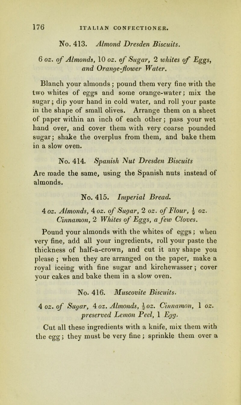 No. 413. Almond Dresden Biscuits. 6 oz. of Almonds, 10 oz. of Sugar, 2 whites of Eggs, and Orange-flower Water. Blanch your almonds ; pound them very fine with the two whites of eggs and some orange-water; mix the sugar; dip your hand in cold water, and roll your paste in the shape of small olives. Arrange them on a sheet of paper within an inch of each other; pass your wet hand over, and cover them with very coarse pounded sugar; shake the overplus from them, and bake them in a slow oven. No. 414. Spanish Nut Dresden Biscuits Are made the same, using the Spanish nuts instead of almonds. No. 415. Imperial Bread. 4 oz. Almonds, 4 oz. of Sugar, 2 oz. of Flour, ^ oz. Cinnamon, 2 Whites of Eggs, a few Cloves. Pound your almonds with the whites of eggs; when very fine, add all your ingredients, roll your paste the thickness of half-a-crown, and cut it any shape you please ; when they are arranged on the paper, make a royal iceing with fine sugar and kirchewasser; cover your cakes and bake them in a slow oven. No. 416. Muscovite Biscuits. 4 oz. of Sugar, 4 oz. Almonds, J oz. Cinnamon, 1 oz. preserved Lemon Peel, 1 Egg. Cut all these ingredients with a knife, mix them with the egg; they must be very fine; sprinkle them over a