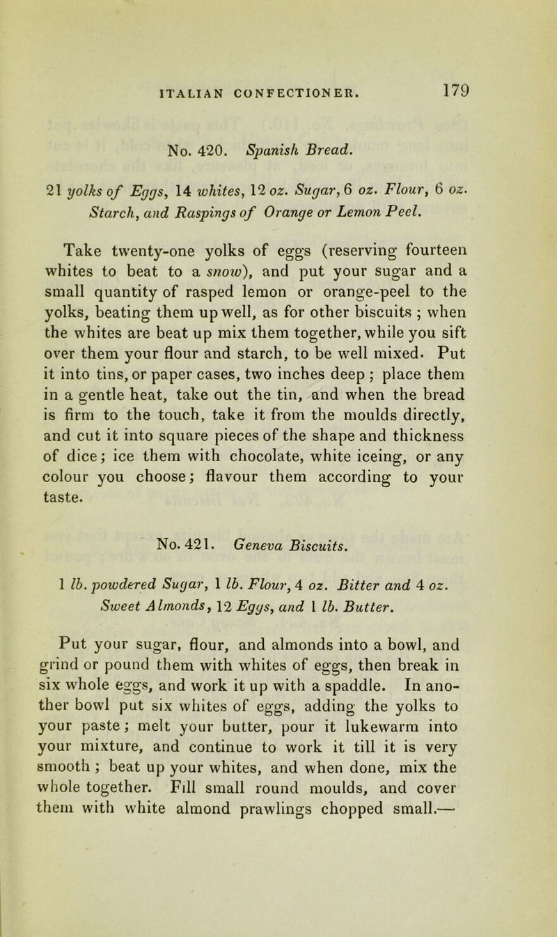 No. 420. Spanish Bread. 21 yolks of Eggs, 14 whites, 12 oz. Sugar, 6 oz. Flour, 6 oz. Starch, and Raspings of Orange or Lemon Peel. Take twenty-one yolks of eggs (reserving fourteen whites to beat to a snow), and put your sugar and a small quantity of rasped lemon or orange-peel to the yolks, beating them up well, as for other biscuits ; when the whites are beat up mix them together, while you sift over them your flour and starch, to be well mixed. Put it into tins, or paper cases, two inches deep ; place them in a gentle heat, take out the tin, and when the bread is firm to the touch, take it from the moulds directly, and cut it into square pieces of the shape and thickness of dice; ice them with chocolate, white iceing, or any colour you choose; flavour them according to your taste. No. 421. Geneva Biscuits. 1 lb. powdered Sugar, 1 lb. Flour, 4 oz. Bitter and 4 oz. Sweet Almonds, 12 Eggs, and l lb. Butter. Put your sugar, flour, and almonds into a bowl, and grind or pound them with whites of eggs, then break in six whole eggs, and work it up with a spaddle. In ano- ther bowl put six whites of eggs, adding the yolks to your paste; melt your butter, pour it lukewarm into your mixture, and continue to work it till it is very smooth ; beat up your whites, and when done, mix the whole together. Fill small round moulds, and cover them with white almond prawlings chopped small.—