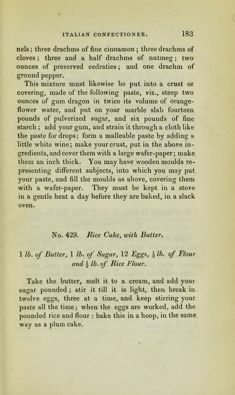 nels; three drachms of fine cinnamon ; three drachms of cloves; three and a half drachms of nutmeg; two ounces of preserved cedraties; and one drachm of ground pepper. This mixture must likewise be put into a crust or covering, made of the following paste, viz., steep two ounces of gum dragon in twice its volume of orange- flower water, and put on your marble slab fourteen pounds of pulverized sugar, and six pounds of fine starch ; add your gum, and strain it through a cloth like the paste for drops; form a malleable paste by adding a little white wine; make your crust, put in the above in- gredients, and cover them with a large wafer-paper; make them an inch thick. You may have wooden moulds re- presenting different subjects, into which you may put your paste, and fill the moulds as above, covering them with a wafer-paper. They must be kept in a stove in a gentle heat a day before they are baked, in a slack oven. No. 429. Rice Cake, with Butter. 1 lb. of Butter, 1 lb. of Sugar, 12 Eggs, \ lb. of Flour and | lb. of Rice Flour. Take the butter, melt it to a cream, and add your sugar pounded ; stir it till it is light, then break in twelve eggs, three at a time, and keep stirring your paste all the time; when the eggs are worked, add the pounded rice and flour : bake this in a hoop, in the same way as a plum cake.