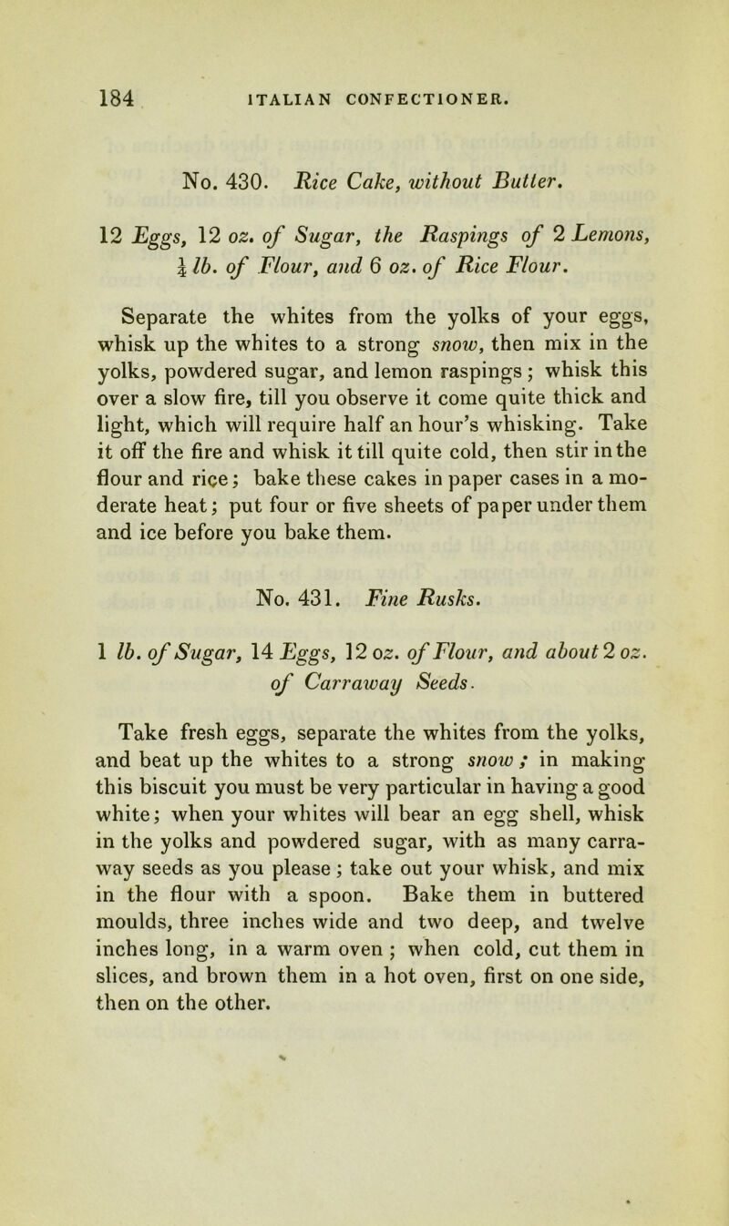 No. 430. Rice Cake, without Butter. 12 Eggs, 12 oz. of Sugar, the Raspings of 2 Lemons, l lb. of Flour, and 6 oz. of Rice Flour. Separate the whites from the yolks of your eggs, whisk up the whites to a strong snow, then mix in the yolks, powdered sugar, and lemon raspings ; whisk this over a slow fire, till you observe it come quite thick and light, which will require half an hour’s whisking. Take it off the fire and whisk it till quite cold, then stir in the flour and rice; bake these cakes in paper cases in a mo- derate heat; put four or five sheets of paper under them and ice before you bake them. No. 431. Fine Rusks. 1 lb. of Sugar, 14 Eggs, ]2oz. of Flour, and about 2 oz. of Carr away Seeds. Take fresh eggs, separate the whites from the yolks, and beat up the whites to a strong snow ; in making this biscuit you must be very particular in having a good white; when your whites will bear an egg shell, whisk in the yolks and powdered sugar, with as many carra- way seeds as you please; take out your whisk, and mix in the flour with a spoon. Bake them in buttered moulds, three inches wide and two deep, and twelve inches long, in a warm oven ; when cold, cut them in slices, and brown them in a hot oven, first on one side, then on the other.