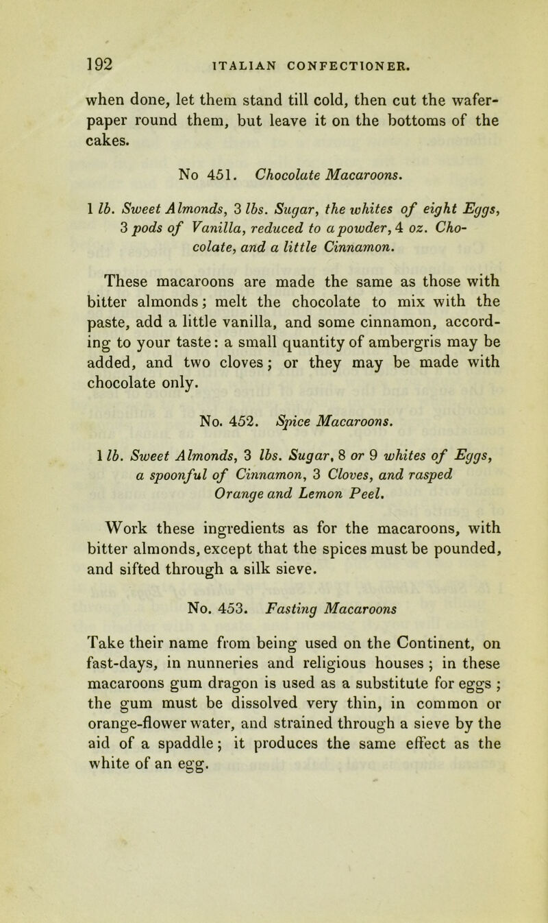 when done, let them stand till cold, then cut the wafer- paper round them, but leave it on the bottoms of the cakes. No 451. Chocolate Macaroons. 1 lb. Sweet Almonds, 3 lbs. Sugar, the whites of eight Eggs, 3 pods of Vanilla, reduced to a powder, 4 oz. Cho- colate, and a little Cinnamon. These macaroons are made the same as those with bitter almonds; melt the chocolate to mix with the paste, add a little vanilla, and some cinnamon, accord- ing to your taste: a small quantity of ambergris may be added, and two cloves; or they may be made with chocolate only. No. 452. Spice Macaroons. 1 lb. Sweet Almonds, 3 lbs. Sugar, 8 or 9 whites of Eggs, a spoonful of Cinnamon, 3 Cloves, and rasped Orange and Lemon Peel. Work these ingredients as for the macaroons, with bitter almonds, except that the spices must be pounded, and sifted through a silk sieve. No. 453. Fasting Macaroons Take their name from being used on the Continent, on fast-days, in nunneries and religious houses ; in these macaroons gum dragon is used as a substitute for eggs ; the gum must be dissolved very thin, in common or orange-flower water, and strained through a sieve by the aid of a spaddle; it produces the same effect as the white of an egg.