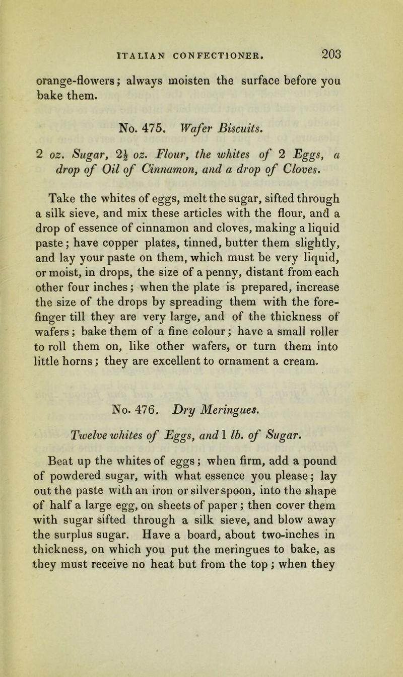 orange-flowers; always moisten the surface before you bake them. No. 475. Wafer Biscuits. 2 oz. Sugar, 2| oz. Flour, the whites of 2 Eggs, a drop of Oil of Cinnamon, a drop of Cloves. Take the whites of eggs, melt the sugar, sifted through a silk sieve, and mix these articles with the flour, and a drop of essence of cinnamon and cloves, making a liquid paste ; have copper plates, tinned, butter them slightly, and lay your paste on them, which must be very liquid, or moist, in drops, the size of a penny, distant from each other four inches; when the plate is prepared, increase the size of the drops by spreading them with the fore- finger till they are very large, and of the thickness of wafers; bake them of a fine colour; have a small roller to roll them on, like other wafers, or turn them into little horns; they are excellent to ornament a cream. No. 476. Dry Meringues. Twelve whites of Eggs, and 1 lb. of Sugar. Beat up the whites of eggs; when firm, add a pound of powdered sugar, with what essence you please; lay out the paste with an iron or silver spoon, into the shape of half a large egg, on sheets of paper; then cover them with sugar sifted through a silk sieve, and blow away the surplus sugar. Have a board, about two-inches in thickness, on which you put the meringues to bake, as they must receive no heat but from the top; when they