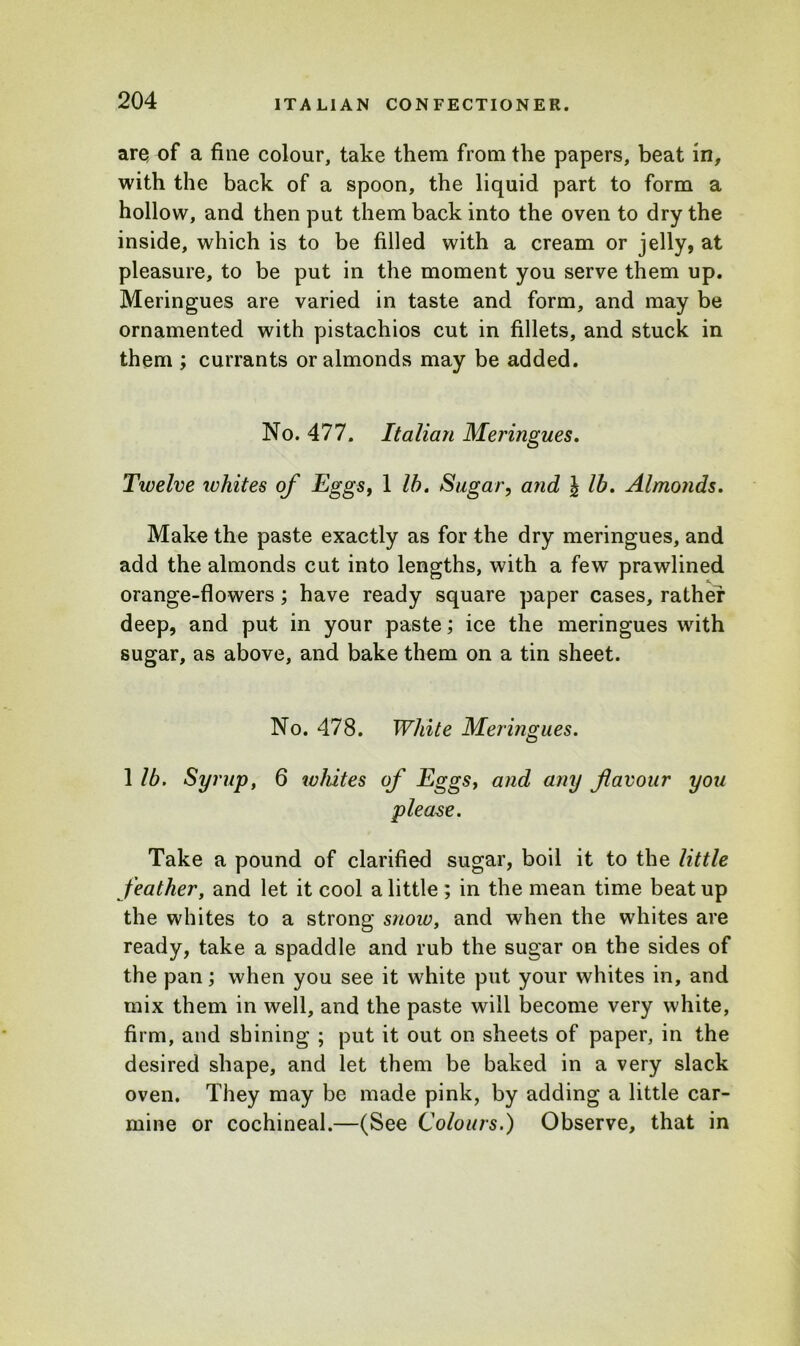 ares of a fine colour, take them from the papers, beat in, with the back of a spoon, the liquid part to form a hollow, and then put them back into the oven to dry the inside, which is to be filled with a cream or jelly, at pleasure, to be put in the moment you serve them up. Meringues are varied in taste and form, and may be ornamented with pistachios cut in fillets, and stuck in them ; currants or almonds may be added. No. 477. Italian Meringues. Twelve whites of Eggs, 1 lb. Sugar, and \ lb. Almonds. Make the paste exactly as for the dry meringues, and add the almonds cut into lengths, with a few prawlined orange-flowers; have ready square paper cases, rather deep, and put in your paste; ice the meringues with sugar, as above, and bake them on a tin sheet. No. 478. White Meringues. 1 lb. Syrup, 6 whites of Eggs, and any flavour you please. Take a pound of clarified sugar, boil it to the little feather, and let it cool a little ; in the mean time beat up the whites to a strong snow, and when the whites are ready, take a spaddle and rub the sugar on the sides of the pan; when you see it white put your whites in, and mix them in well, and the paste will become very white, firm, and shining ; put it out on sheets of paper, in the desired shape, and let them be baked in a very slack oven. They may be made pink, by adding a little car- mine or cochineal.—(See Colours.) Observe, that in