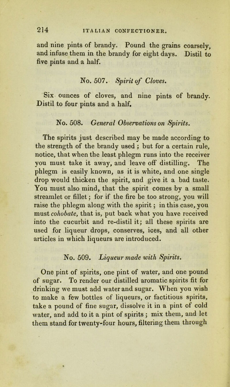 and nine pints of brandy. Pound the grains coarsely, and infuse them in the brandy for eight days. Distil to five pints and a half. No. 507. Spirit of Cloves. Six ounces of cloves, and nine pints of brandy. Distil to four pints and a half. No. 508. General Observations on Spirits. The spirits just described may be made according to the strength of the brandy used ; but for a certain rule, notice, that when the least phlegm runs into the receiver you must take it away, and leave off distilling. The phlegm is easily known, as it is white, and one single drop would thicken the spirit, and give it a bad taste. You must also mind, that the spirit comes by a small streamlet or fillet; for if the fire be too strong, you will raise the phlegm along with the spirit; in this case, you must cohobate, that is, put back what you have received into the cucurbit and re-distil it; all these spirits are used for liqueur drops, conserves, ices, and all other articles in which liqueurs are introduced. No. 509. Liqueur made with Spirits. One pint of spirits, one pint of water, and one pound of sugar. To render our distilled aromatic spirits fit for drinking we must add water and sugar. When you wish to make a few bottles of liqueurs, or factitious spirits, take a pound of fine sugar, dissolve it in a pint of cold water, and add to it a pint of spirits ; mix them, and let them stand for twenty-four hours, filtering them through