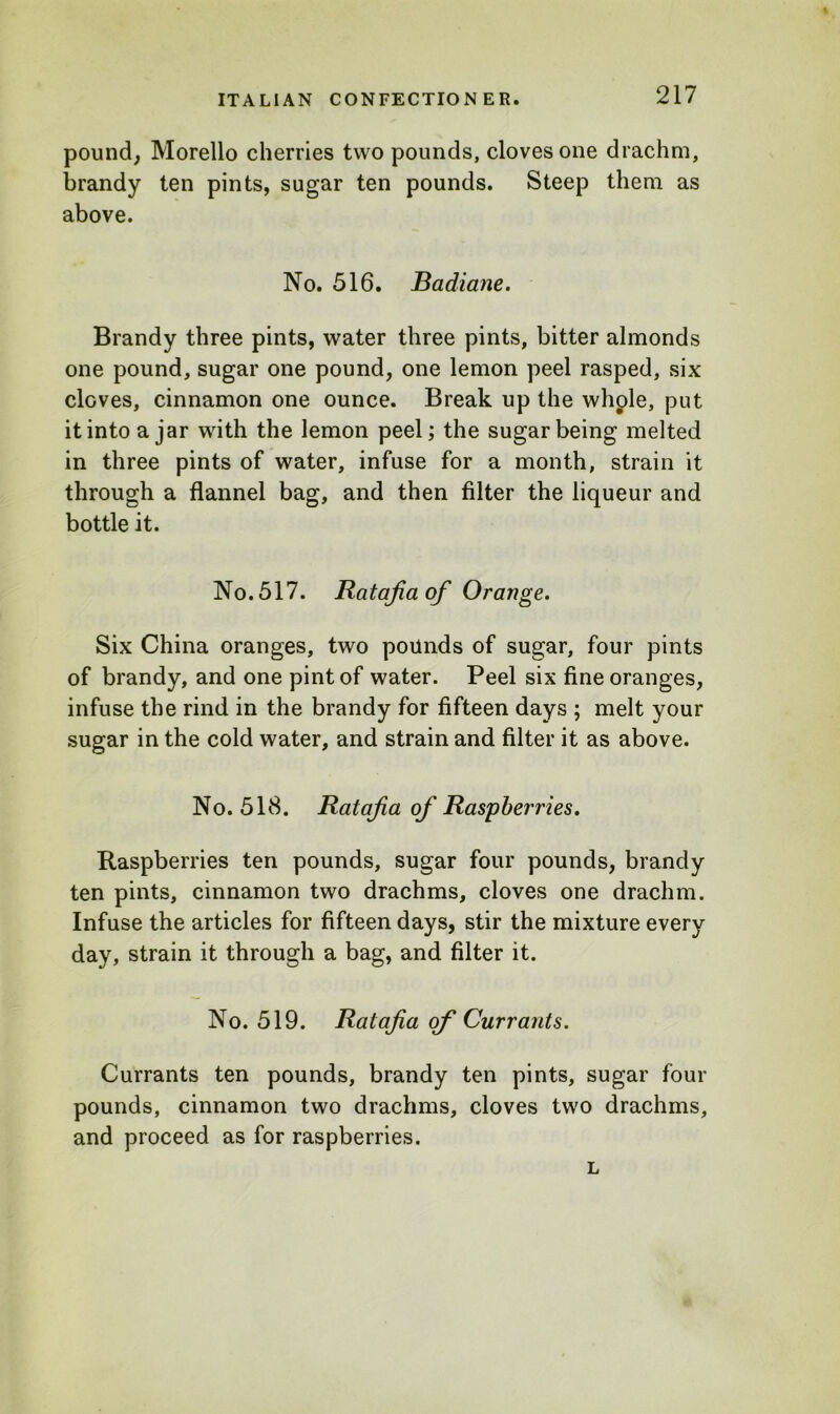 pound, Morello cherries two pounds, cloves one drachm, brandy ten pints, sugar ten pounds. Steep them as above. No. 516. Badiane. Brandy three pints, water three pints, bitter almonds one pound, sugar one pound, one lemon peel rasped, six cloves, cinnamon one ounce. Break up the whple, put it into ajar with the lemon peel; the sugar being melted in three pints of water, infuse for a month, strain it through a flannel bag, and then filter the liqueur and bottle it. No. 517. Ratafia of Orange. Six China oranges, two pounds of sugar, four pints of brandy, and one pint of water. Peel six fine oranges, infuse the rind in the brandy for fifteen days ; melt your sugar in the cold water, and strain and filter it as above. No. 518. Ratafia of Raspberries. Raspberries ten pounds, sugar four pounds, brandy ten pints, cinnamon two drachms, cloves one drachm. Infuse the articles for fifteen days, stir the mixture every day, strain it through a bag, and filter it. No. 519. Ratafia of Currants. Currants ten pounds, brandy ten pints, sugar four pounds, cinnamon two drachms, cloves two drachms, and proceed as for raspberries. L