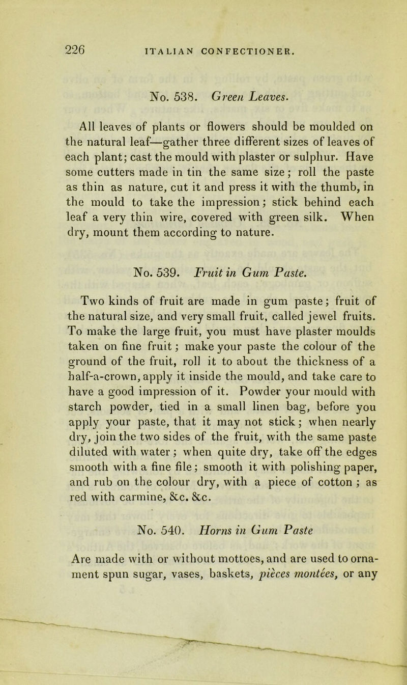 No. 538. Green Leaves. All leaves of plants or flowers should be moulded on the natural leaf—gather three different sizes of leaves of each plant; cast the mould with plaster or sulphur. Have some cutters made in tin the same size; roll the paste as thin as nature, cut it and press it with the thumb, in the mould to take the impression; stick behind each leaf a very thin wire, covered with green silk. When dry, mount them according to nature. No. 539. Fruit in Gum Paste. Two kinds of fruit are made in gum paste; fruit of the natural size, and very small fruit, called jewel fruits. To make the large fruit, you must have plaster moulds taken on fine fruit; make your paste the colour of the ground of the fruit, roll it to about the thickness of a half-a-crown, apply it inside the mould, and take care to have a good impression of it. Powder your mould with starch powder, tied in a small linen bag, before you apply your paste, that it may not stick; when nearly dry, join the two sides of the fruit, with the same paste diluted with water; when quite dry, take off the edges smooth with a fine file; smooth it with polishing paper, and rub on the colour dry, with a piece of cotton ; as red with carmine, &c. &c. No. 540. Horns in Gum Paste Are made with or without mottoes, and are used to orna- ment spun sugar, vases, baskets, pieces montees, or any