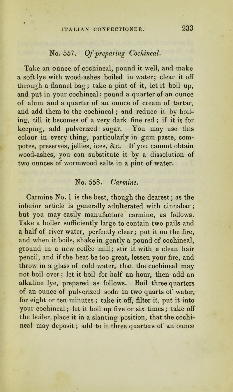 No. 557. Of preparing Cochineal. Take an ounce of cochineal, pound it well, and make a soft lye with wood-ashes boiled in water; clear it off through a flannel bag; take a pint of it, let it boil up, and put in your cochineal; pound a quarter of an ounce of alum and a quarter of an ounce of cream of tartar, and add them to the cochineal; and reduce it by boil- ing, till it becomes of a very dark fine red ; if it is for keeping, add pulverized sugar. You may use this colour in every thing, particularly in gum paste, com- potes, preserves, jellies, ices, &c. If you cannot obtain wood-ashes, you can substitute it by a dissolution of two ounces of wormwood salts in a pint of water. No. 558. Carmine. Carmine No. 1 is the best, though the dearest; as the inferior article is generally adulterated with cinnabar; but you may easily manufacture carmine, as follows. Take a boiler sufficiently large to contain two pails and a half of river water, perfectly clear; put it on the fire, and when it boils, shake in gently a pound of cochineal, ground in a new coffee mill; stir it with a clean hair pencil, and if the heat be too great, lessen your fire, and throw in a glass of cold water, that the cochineal may not boil over; let it boil for half an hour, then add an alkaline lye, prepared as follows. Boil three quarters of an ounce of pulverized soda in two quarts of water, for eight or ten minutes; take it off, filter it, put it into your cochineal; let it boil up five or six times; take off the boiler, place it in a slanting position, that the cochi- neal may deposit; add to it three quarters of an ounce