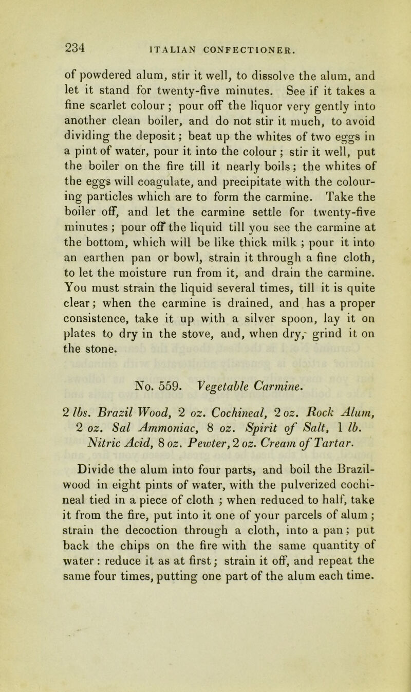 of powdered alum, stir it well, to dissolve the alum, and let it stand for twenty-five minutes. See if it takes a fine scarlet colour ; pour off the liquor very gently into another clean boiler, and do not stir it much, to avoid dividing the deposit; beat up the whites of two eggs in a pint of water, pour it into the colour ; stir it well, put the boiler on the fire till it nearly boils; the whites of the eggs will coagulate, and precipitate with the colour- ing particles which are to form the carmine. Take the boiler off, and let the carmine settle for twenty-five minutes ; pour off the liquid till you see the carmine at the bottom, which will be like thick milk ; pour it into an earthen pan or bowl, strain it through a fine cloth, to let the moisture run from it, and drain the carmine. You must strain the liquid several times, till it is quite clear; when the carmine is drained, and has a proper consistence, take it up with a silver spoon, lay it on plates to dry in the stove, and, when dry,' grind it on the stone. No. 559. Vegetable Carmine. 2 lbs. Brazil Wood, 2 oz. Cochineal, 2 oz. Rock Alum, 2 oz. Sal Ammoniac, 8 oz. Spirit of Salt, 1 lb. Nitric Acid, 8 oz. Pewter, 2 oz. Cream of Tartar. Divide the alum into four parts, and boil the Brazil- wood in eight pints of water, with the pulverized cochi- neal tied in a piece of cloth ; when reduced to half, take it from the fire, put into it one of your parcels of alum ; strain the decoction through a cloth, into a pan; put back the chips on the fire with the same quantity of water : reduce it as at first; strain it off, and repeat the same four times, putting one part of the alum each time.