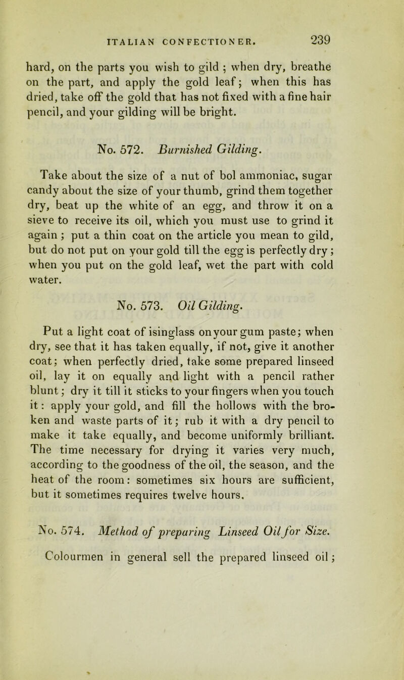 hard, on the parts you wish to gild : when dry, breathe on the part, and apply the gold leaf; when this has dried, take off the gold that has not fixed with a fine hair pencil, and your gilding will be bright. No. 572. Burnished Gilding. Take about the size of a nut of bol ammoniac, sugar candy about the size of your thumb, grind them together dry, beat up the white of an egg, and throw it on a sieve to receive its oil, which you must use to grind it again ; put a thin coat on the article you mean to gild, but do not put on your gold till the egg is perfectly dry; when you put on the gold leaf, wet the part with cold water. No. 573. Oil Gilding. Put a light coat of isinglass on your gum paste; when dry, see that it has taken equally, if not, give it another coat; when perfectly dried, take some prepared linseed oil, lay it on equally and light with a pencil rather blunt; dry it till it sticks to your fingers when you touch it: apply your gold, and fill the hollows with the bro- ken and waste parts of it; rub it with a dry pencil to make it take equally, and become uniformly brilliant. The time necessary for drying it varies very much, according to the goodness of the oil, the season, and the heat of the room: sometimes six hours are sufficient, but it sometimes requires twelve hours. No. 574. Method of preparing Linseed Oil for Size. Colourmen in general sell the prepared linseed oil;