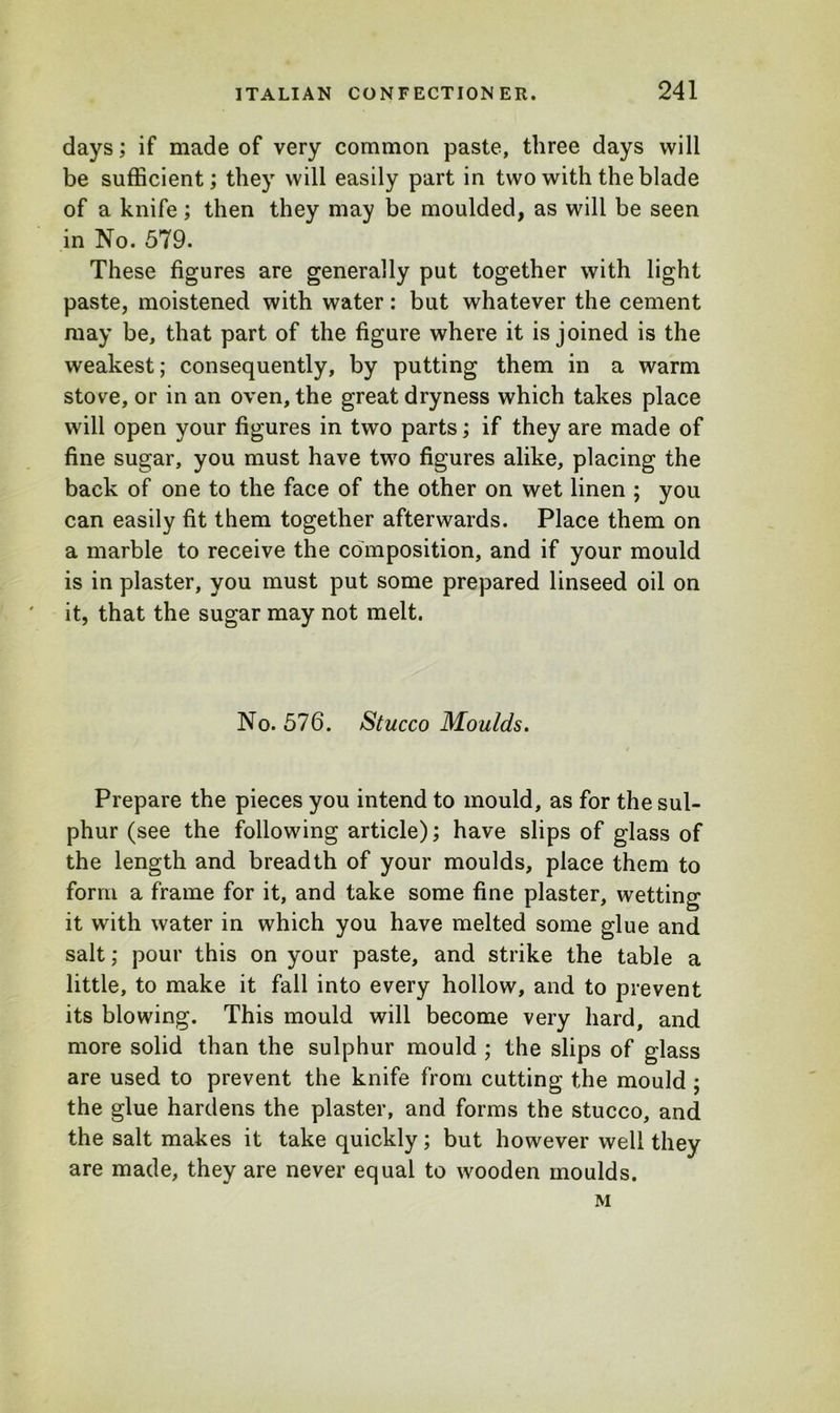 days; if made of very common paste, three days will be sufficient; they will easily part in two with the blade of a knife; then they may be moulded, as will be seen in No. 579. These figures are generally put together with light paste, moistened with water: but whatever the cement may be, that part of the figure where it is joined is the weakest; consequently, by putting them in a warm stove, or in an oven, the great dryness which takes place will open your figures in two parts; if they are made of fine sugar, you must have two figures alike, placing the back of one to the face of the other on wet linen ; you can easily fit them together afterwards. Place them on a marble to receive the composition, and if your mould is in plaster, you must put some prepared linseed oil on it, that the sugar may not melt. No. 576. Stucco Moulds. Prepare the pieces you intend to mould, as for the sul- phur (see the following article); have slips of glass of the length and breadth of your moulds, place them to form a frame for it, and take some fine plaster, wetting it with water in which you have melted some glue and salt; pour this on your paste, and strike the table a little, to make it fall into every hollow, and to prevent its blowing. This mould will become very hard, and more solid than the sulphur mould ; the slips of glass are used to prevent the knife from cutting the mould ; the glue hardens the plaster, and forms the stucco, and the salt makes it take quickly; but however well they are made, they are never equal to wooden moulds. M