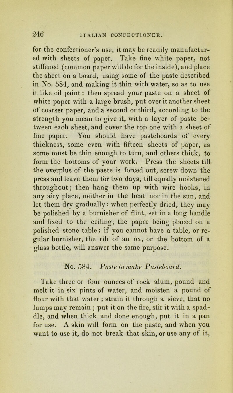 for the confectioner’s use, it may be readily manufactur- ed with sheets of paper. Take fine white paper, not stiffened (common paper will do for the inside), and place the sheet on a board, using some of the paste described in No. 584, and making it thin with water, so as to use it like oil paint: then spread your paste on a sheet of white paper with a large brush, put over it another sheet of coarser paper, and a second or third, according to the strength you mean to give it, with a layer of paste be- tween each sheet, and cover the top one with a sheet of fine paper. You should have pasteboards of every thickness, some even with fifteen sheets of paper, as some must be thin enough to turn, and others thick, to form the bottoms of your work. Press the sheets till the overplus of the paste is forced out, screw down the press and leave them for two days, till equally moistened throughout; then hang them up with wire hooks, in any airy place, neither in the heat nor in the sun, and let them dry gradually; when perfectly dried, they may be polished by a burnisher of flint, set in a long handle and fixed to the ceiling, the paper being placed on a polished stone table; if you cannot have a table, or re- gular burnisher, the rib of an ox, or the bottom of a glass bottle, will answer the same purpose. No. 584. Paste to make Pasteboard. Take three or four ounces of rock alum, pound and melt it in six pints of water, and moisten a pound of flour with that water; strain it through a sieve, that no lumps may remain ; put it on the fire, stir it with a spad- dle, and when thick and done enough, put it in a pan for use. A skin will form on the paste, and when you want to use it, do not break that skin, or use any of it,