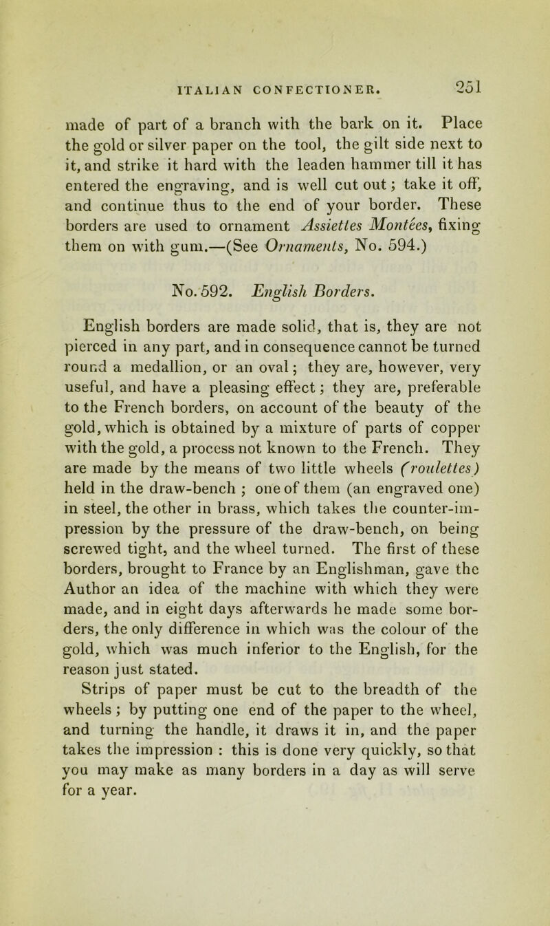 made of part of a branch with the bark on it. Place the gold or silver paper on the tool, the gilt side next to it, and strike it hard with the leaden hammer till it has entered the engraving, and is well cut out; take it off, and continue thus to the end of your border. These borders are used to ornament Assiettes Montees, fixing them on with gum.—(See Ornaments, No. 594.) No. 592. English Borders. English borders are made solid, that is, they are not pierced in any part, and in consequence cannot be turned round a medallion, or an oval; they are, however, very useful, and have a pleasing effect; they are, preferable to the French borders, on account of the beauty of the gold, which is obtained by a mixture of parts of copper with the gold, a process not known to the French. They are made by the means of two little wheels (roulettes) held in the draw-bench ; one of them (an engraved one) in steel, the other in brass, which takes the counter-im- pression by the pressure of the draw-bench, on being screwed tight, and the wheel turned. The first of these borders, brought to France by an Englishman, gave the Author an idea of the machine with which they were made, and in eight days afterwards he made some bor- ders, the only difference in which wns the colour of the gold, which was much inferior to the English, for the reason just stated. Strips of paper must be cut to the breadth of the wheels ; by putting one end of the paper to the wheel, and turning the handle, it draws it in, and the paper takes the impression : this is done very quickly, so that you may make as many borders in a day as will serve for a year.