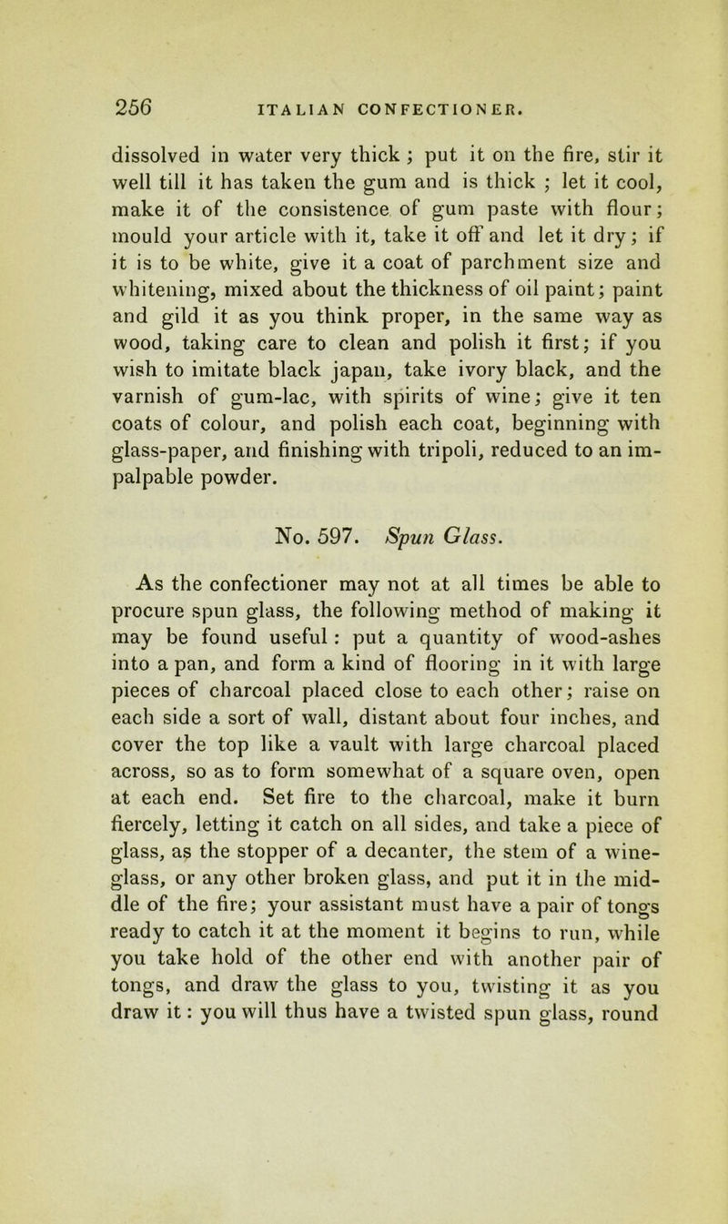 dissolved in water very thick ; put it on the fire, stir it well till it has taken the gum and is thick ; let it cool, make it of the consistence of gum paste with flour; mould your article with it, take it off and let it dry; if it is to be white, give it a coat of parchment size and whitening, mixed about the thickness of oil paint; paint and gild it as you think proper, in the same way as wood, taking care to clean and polish it first; if you wish to imitate black japan, take ivory black, and the varnish of gum-lac, with spirits of wine; give it ten coats of colour, and polish each coat, beginning with glass-paper, arid finishing with tripoli, reduced to an im- palpable powder. No. 597. Spun Glass. As the confectioner may not at all times be able to procure spun glass, the following method of making it may be found useful: put a quantity of wood-ashes into a pan, and form a kind of flooring in it with large pieces of charcoal placed close to each other; raise on each side a sort of wall, distant about four inches, and cover the top like a vault with large charcoal placed across, so as to form somewhat of a square oven, open at each end. Set fire to the charcoal, make it burn fiercely, letting it catch on all sides, and take a piece of glass, as the stopper of a decanter, the stem of a wine- glass, or any other broken glass, and put it in the mid- dle of the fire; your assistant must have a pair of tongs ready to catch it at the moment it begins to run, while you take hold of the other end with another pair of tongs, and draw the glass to you, twisting it as you draw it: you will thus have a twisted spun glass, round