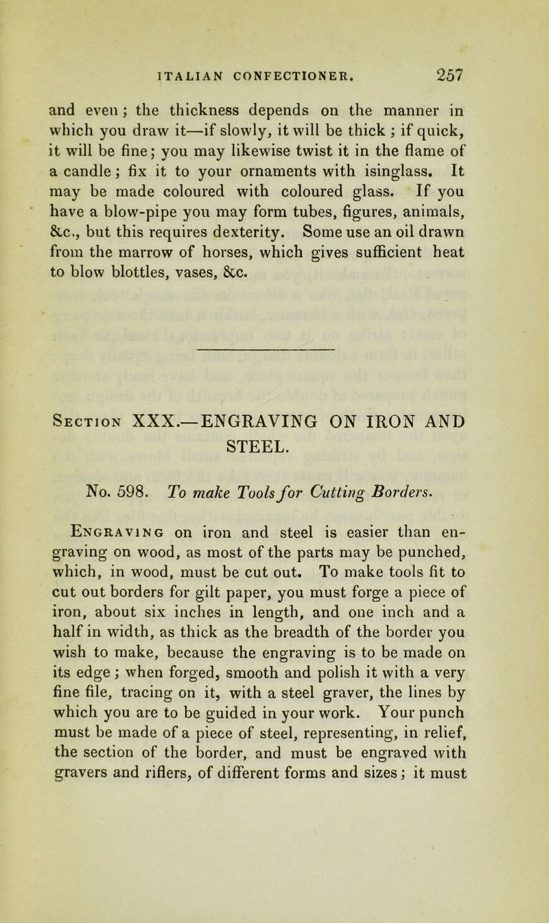 and even; the thickness depends on the manner in which you draw it—if slowly, it will be thick ; if quick, it will be fine; you may likewise twist it in the flame of a candle; fix it to your ornaments with isinglass. It may be made coloured with coloured glass. If you have a blow-pipe you may form tubes, figures, animals, &c., but this requires dexterity. Some use an oil drawn from the marrow of horses, which gives sufficient heat to blow blottles, vases, &c. Section XXX.—ENGRAVING ON IRON AND STEEL. No. 598. To make Tools for Cutting Borders. Engraving on iron and steel is easier than en- graving on wood, as most of the parts may be punched, which, in wood, must be cut out. To make tools fit to cut out borders for gilt paper, you must forge a piece of iron, about six inches in length, and one inch and a half in width, as thick as the breadth of the border you wish to make, because the engraving is to be made on its edge; when forged, smooth and polish it with a very fine file, tracing on it, with a steel graver, the lines by which you are to be guided in your work. Your punch must be made of a piece of steel, representing, in relief, the section of the border, and must be engraved with gravers and riflers, of different forms and sizes; it must