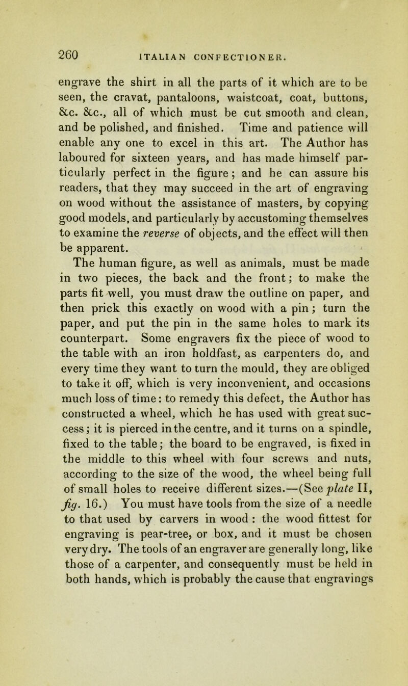 engrave the shirt in all the parts of it which are to be seen, the cravat, pantaloons, waistcoat, coat, buttons, &c. 8tc., all of which must be cut smooth and clean, and be polished, and finished. Time and patience will enable any one to excel in this art. The Author has laboured for sixteen years, and has made himself par- ticularly perfect in the figure ; and he can assure his readers, that they may succeed in the art of engraving on wood without the assistance of masters, by copying good models, and particularly by accustoming themselves to examine the reverse of objects, and the effect will then be apparent. The human figure, as well as animals, must be made in two pieces, the back and the front; to make the parts fit well, you must draw the outline on paper, and then prick this exactly on wood with a pin; turn the paper, and put the pin in the same holes to mark its counterpart. Some engravers fix the piece of wood to the table with an iron holdfast, as carpenters do, and every time they want to turn the mould, they are obliged to take it off, which is very inconvenient, and occasions much loss of time: to remedy this defect, the Author has constructed a wheel, which he has used with great suc- cess ; it is pierced in the centre, and it turns on a spindle, fixed to the table; the board to be engraved, is fixed in the middle to this wheel with four screws and nuts, according to the size of the wood, the wheel being full of small holes to receive different sizes.—(See plate II, Jig. 16.) You must have tools from the size of a needle to that used by carvers in wood : the wood fittest for engraving is pear-tree, or box, and it must be chosen very dry. The tools of an engraver are generally long, like those of a carpenter, and consequently must be held in both hands, which is probably the cause that engravings