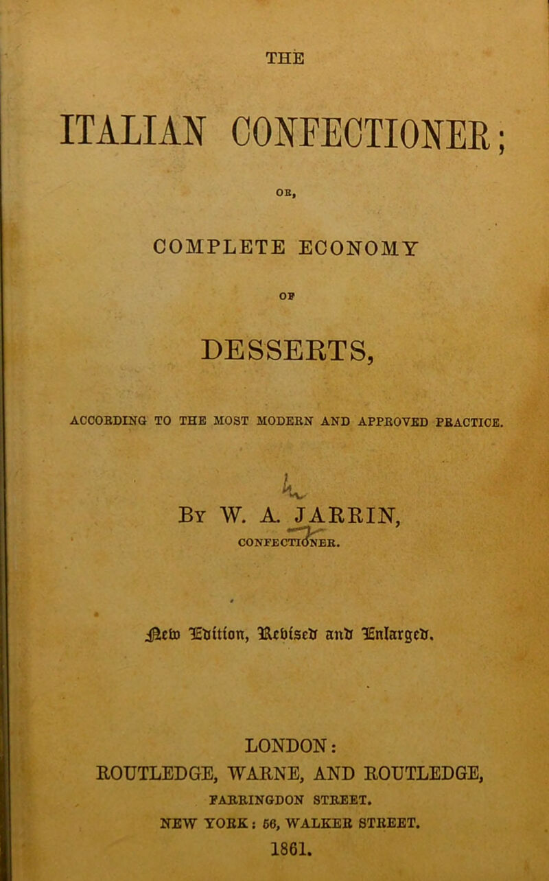 THE ITALIAN CONFECTIONER; OB, COMPLETE ECONOMY OP DESSERTS, ACCORDING TO THE MOST MODERN AND APPROVED PRACTICE. By W. A. JARRIN, CONFECTIONER. lEtrttfon, lUc&fsetr antr lEnlargett. LONDON: ROUTLEDGE, WARNE, AND ROUTLEDGE, FARRINGDON STREET. NEW YORK: 66, WALKER STREET. 1861.