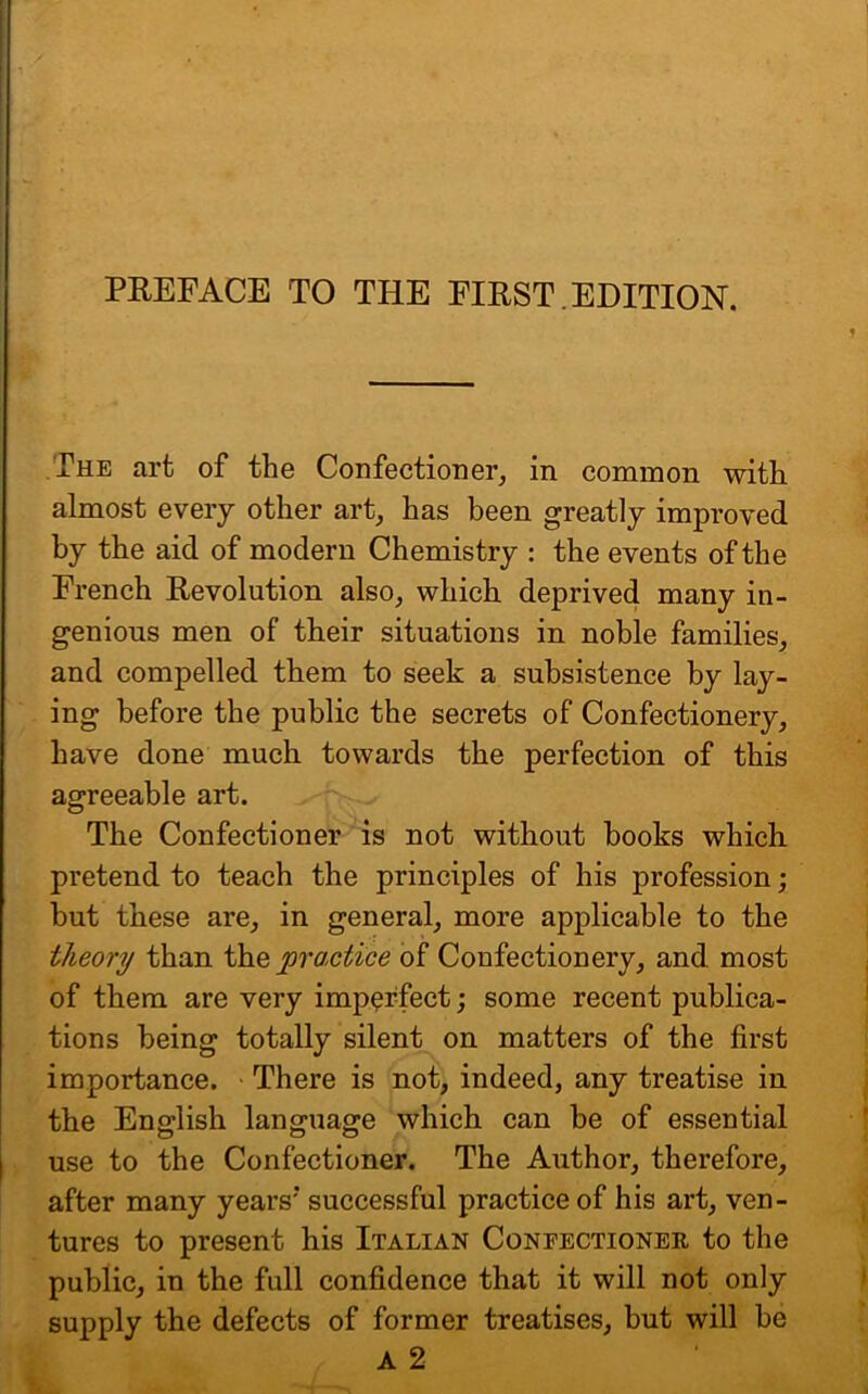 PREFACE TO THE FIRST EDITION. The art of the Confectioner, in common with almost every other art, has been greatly improved by the aid of modern Chemistry : the events of the French Revolution also, which deprived many in- genious men of their situations in noble families, and compelled them to seek a subsistence by lay- ing before the public the secrets of Confectionery, have done much towards the perfection of this agreeable art. The Confectioner is not without books which, pretend to teach the principles of his profession; but these are, in general, more applicable to the theory than tho, practice of Confectionery, and most of them are very imperfect; some recent publica- tions being totally silent on matters of the first importance. There is not, indeed, any treatise in the English language which can be of essential use to the Confectioner. The Author, therefore, after many years'* successful practice of his art, ven- tures to present his Italian Confectioner to the public, in the full confidence that it will not only supply the defects of former treatises, but will be A 2