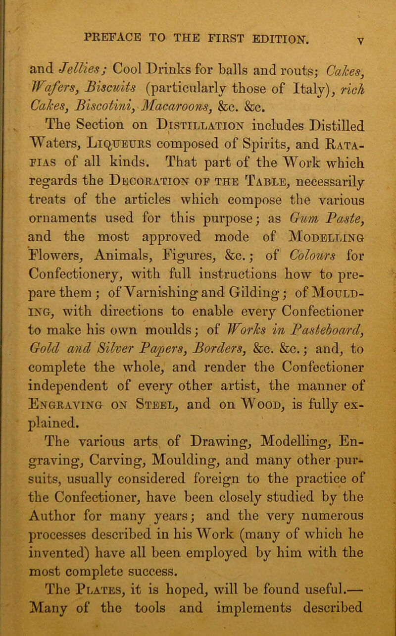 and Jellies; Cool Drinks for balls and routs; Calces, Wafers, Biscuits (particularly those of Italy), rich Calces, Biscotini, Macaroons, &c. &c. The Section on Distillation includes Distilled Waters, Liqueurs composed of Spirits, and Rata- fias of all kinds. That part of the Work which regards the Decoration of the Table, necessarily treats of the articles which compose the various ornaments used for this purpose; as Gum Paste, and the most approved mode of Modelling Flowers, Animals, Figures, &c.; of Colours for Confectionery, with full instructions how to pre- pare them ; of Varnishing and Gilding; of Mould- ing, with directions to enable every Confectioner to make his own moulds; of Works in Pasteboard, Gold and Silver Papers, Borders, &c. &c.; and, to complete the whole, and render the Confectioner independent of every other artist, the manner of Engraving on Steel, and on Wood, is fully ex- plained. The various arts of Drawing, Modelling, En- graving, Carving, Moulding, and many other pur- suits, usually considered foreign to the practice of the Confectioner, have been closely studied by the Author for many years; and the very numerous processes described in his Work (many of which he invented) have all been employed by him with the most complete success. The Plates, it is hoped, will be found useful.— Many of the tools and implements described