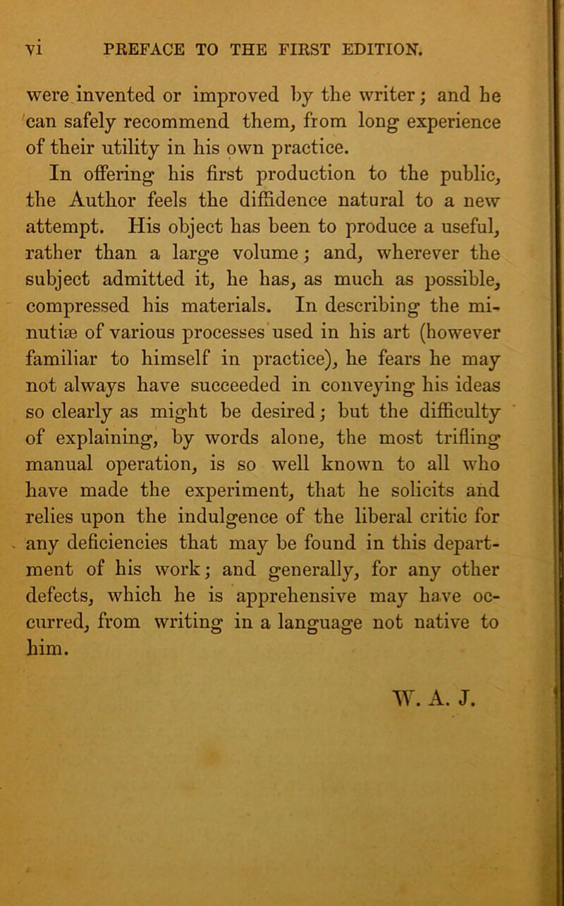 were invented or improved by the writer; and he can safely recommend them, from long experience of their utility in his own practice. In offering his first production to the public, the Author feels the diffidence natural to a new attempt. His object has been to produce a useful, rather than a large volume; and, wherever the subject admitted it, he has, as much as possible, compressed his materials. In describing the mi- nutue of various processes used in his art (however familiar to himself in practice), he fears he may not always have succeeded in conveying his ideas so clearly as might be desired; but the difficulty of explaining, by words alone, the most trifling manual operation, is so well known to all who have made the experiment, that he solicits and relies upon the indulgence of the liberal critic for any deficiencies that may be found in this depart- ment of his work; and generally, for any other defects, which he is apprehensive may have oc- curred, from writing in a language not native to him.