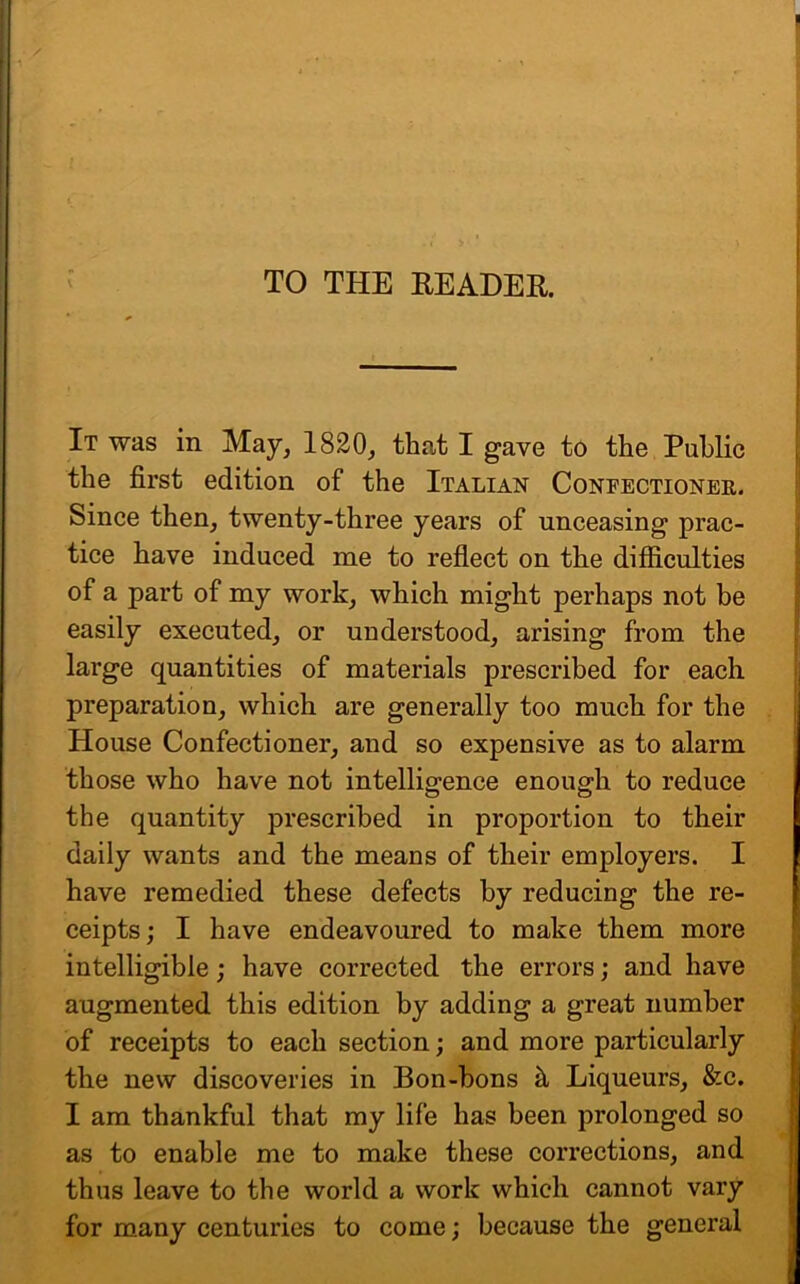 TO THE READER. It was in May, 1820, that I gave to the Public the first edition of the Italian Confectioner. Since then, twenty-three years of unceasing prac- tice have induced me to reflect on the difficulties of a part of my work, which might perhaps not be easily executed, or understood, arising from the large quantities of materials prescribed for each preparation, which are generally too much for the House Confectioner, and so expensive as to alarm those who have not intelligence enough to reduce the quantity prescribed in proportion to their daily wants and the means of their employers. I have remedied these defects by reducing the re- ceipts; I have endeavoured to make them more intelligible; have corrected the errors; and have augmented this edition by adding a great number of receipts to each section; and more particularly the new discoveries in Bon-bons h, Liqueurs, &c. I am thankful that my life has been prolonged so as to enable me to make these corrections, and thus leave to the world a work which cannot vary for many centuries to come; because the general