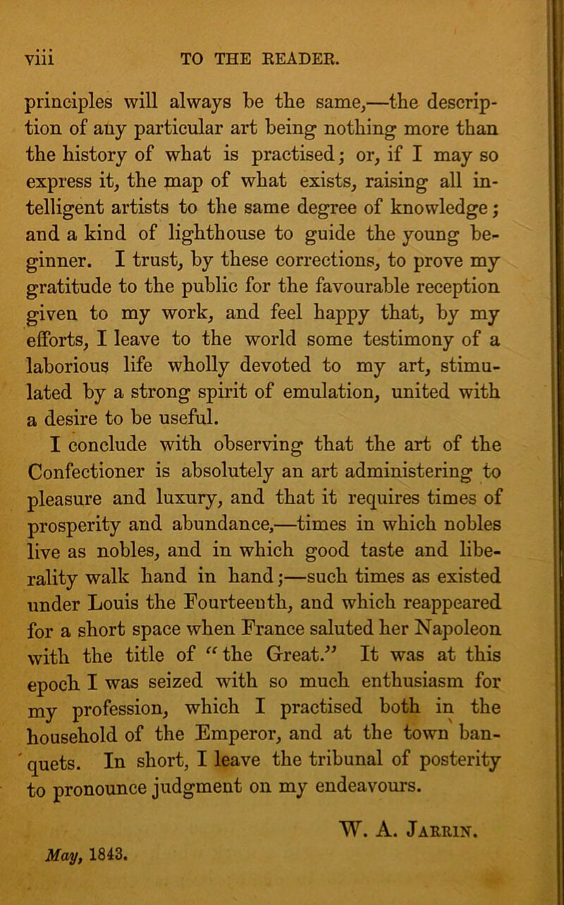 principles will always be the same,—the descrip- tion of any particular art being nothing more than the history of what is practised; or, if I may so express it, the map of what exists, raising all in- telligent artists to the same degree of knowledge; and a kind of lighthouse to guide the young be- ginner. I trust, by these corrections, to prove my gratitude to the public for the favourable reception given to my work, and feel happy that, by my efforts, I leave to the world some testimony of a laborious life wholly devoted to my art, stimu- lated by a strong spirit of emulation, united with a desire to be useful. I conclude with observing that the art of the Confectioner is absolutely an art administering to pleasure and luxury, and that it requires times of prosperity and abundance,—times in which nobles live as nobles, and in which good taste and libe- rality walk hand in hand;—such times as existed under Louis the Fourteenth, and which reappeared for a short space when France saluted her Napoleon with the title of “ the Great.” It was at this epoch I was seized with so much enthusiasm for my profession, which I practised both in the household of the Emperor, and at the town ban- ' quets. In short, I leave the tribunal of posterity to pronounce judgment on my endeavours. May, 1843. W. A. Jarrin.