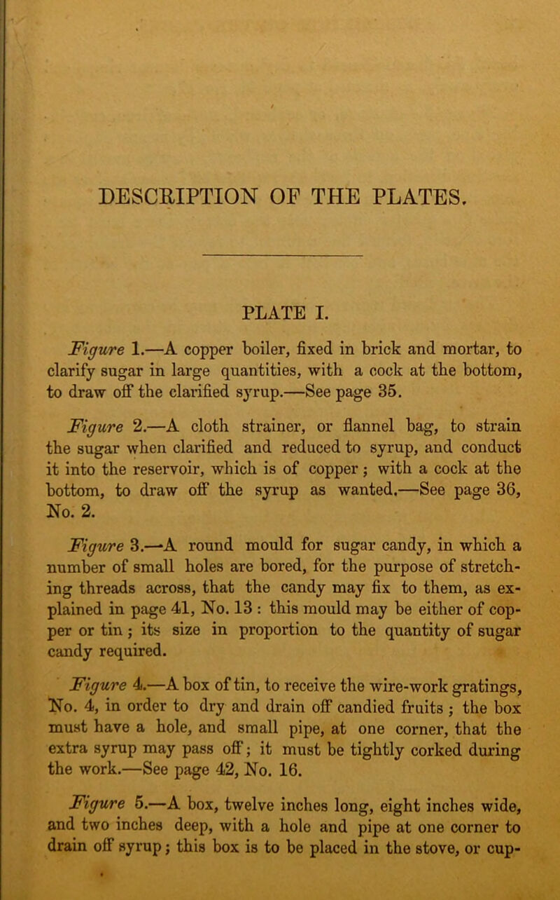 DESCRIPTION OF THE PLATES, PLATE I. Figure 1.—A copper boiler, fixed in brick and mortar, to clarify sugar in large quantities, with a cock at the bottom, to draw off the clarified syrup.—See page 35. Figure 2.—A cloth strainer, or flannel bag, to strain the sugar when clarified and reduced to syrup, and conduct it into the reservoir, which is of copper; with a cock at the bottom, to draw off the syrup as wanted.—See page 36, No. 2. Figure 3.—-A round mould for sugar candy, in which a number of small holes are bored, for the purpose of stretch- ing threads across, that the candy may fix to them, as ex- plained in page 41, No. 13 : this mould may be either of cop- per or tin ; its size in proportion to the quantity of sugar candy required. Figure 4.—A box of tin, to receive the wire-work gratings, No. 4, in order to dry and drain off candied fruits ; the box must have a hole, and small pipe, at one corner, that the extra syrup may pass off; it must be tightly corked during the work.—See page 42, No. 16. Figure 5.—A box, twelve inches long, eight inches wide, and two inches deep, with a hole and pipe at one corner to drain off syrup; this box is to be placed in the stove, or cup-