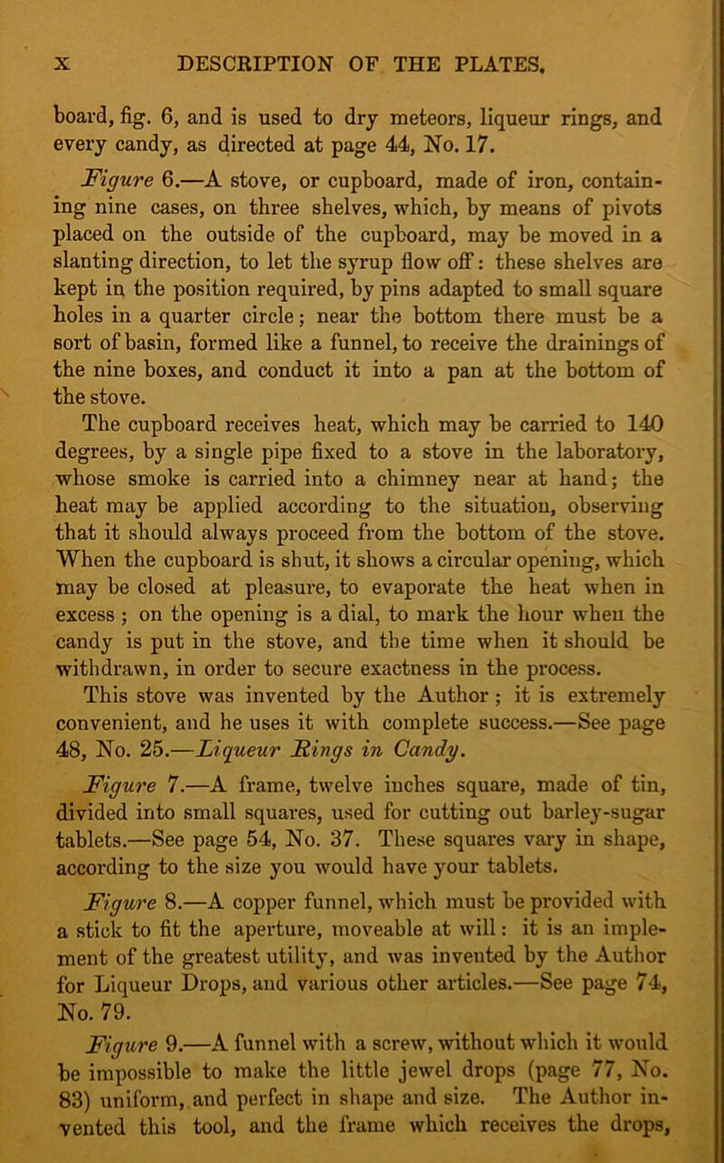 board, fig. 6, and is used to dry meteors, liqueur rings, and every candy, as directed at page 44, No. 17. Figure 6.—A stove, or cupboard, made of iron, contain- ing nine cases, on three shelves, which, by means of pivots placed on the outside of the cupboard, may be moved in a slanting direction, to let the syrup flow off: these shelves are kept in the position required, by pins adapted to small square holes in a quarter circle; near the bottom there must be a sort of basin, formed like a funnel, to receive the drainings of the nine boxes, and conduct it into a pan at the bottom of the stove. The cupboard receives heat, which may be carried to 140 degrees, by a single pipe fixed to a stove in the laboratory, whose smoke is carried into a chimney near at hand; the heat may be applied according to the situation, observing that it should always proceed from the bottom of the stove. When the cupboard is shut, it shows a circular opening, which may be closed at pleasure, to evaporate the heat when in excess ; on the opening is a dial, to mark the hour wheu the candy is put in the stove, and the time when it should be withdrawn, in order to secure exactness in the process. This stove was invented by the Author ; it is extremely convenient, and he uses it with complete success.—See page 48, No. 25.—Liqueur Rings in Candy. Figure 7.—A frame, twelve inches square, made of tin, divided into small squares, used for cutting out barley-sugar tablets.—See page 54, No. 37. These squares vary in shape, according to the size you would have your tablets. Figure 8.—A copper funnel, which must be provided with a stick to fit the aperture, moveable at will: it is an imple- ment of the greatest utility, and was invented by the Author for Liqueur Drops, and various other articles.—See page 74, No. 79. Figure 9.—A funnel with a screw, without which it would be impossible to make the little jewel drops (page 77, No. 83) uniform,,and perfect in shape and size. The Author in- vented this tool, and the frame which receives the drops,
