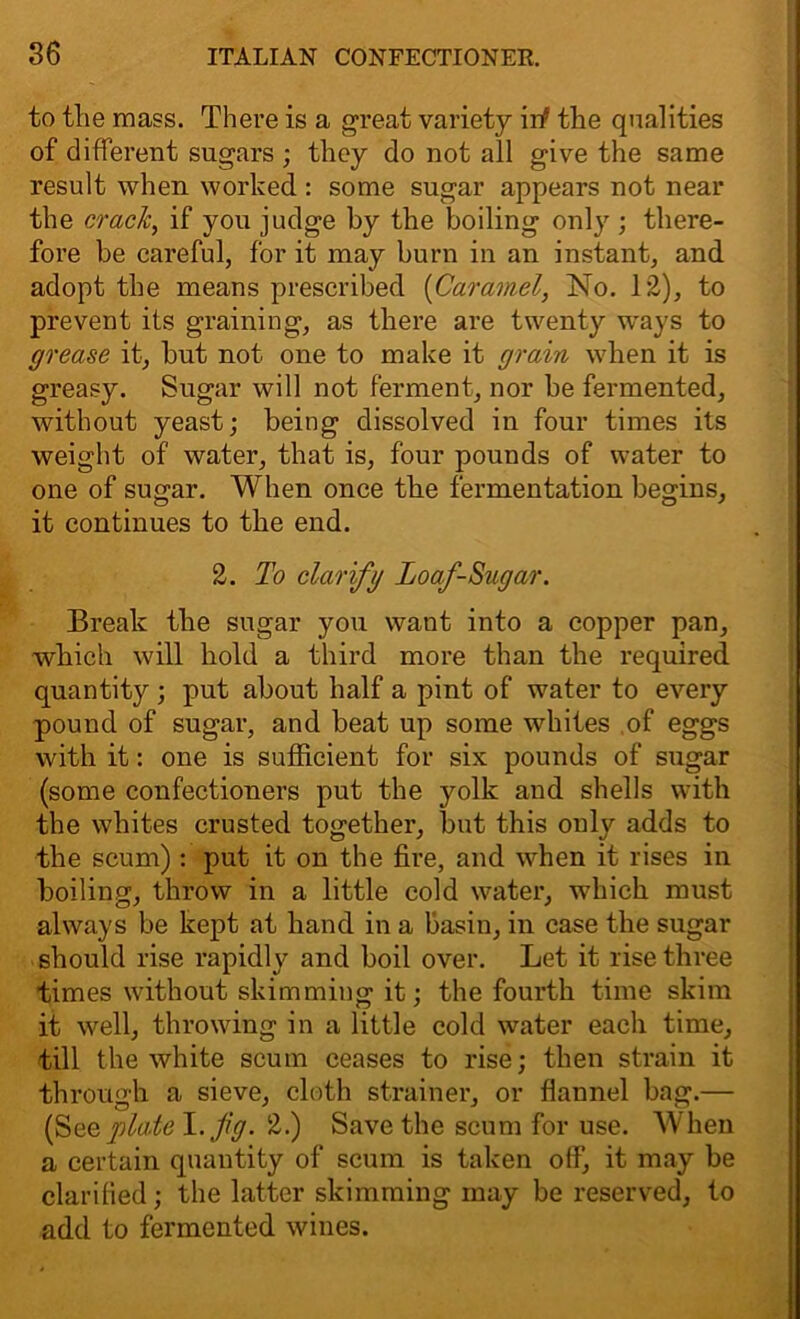 to the mass. There is a great variety iif the qualities of different sugars ; they do not all give the same result when worked : some sugar appears not near the crack, if you judge by the boiling only ; there- fore be careful, for it may burn in an instant, and adopt the means prescribed (Caramel, No. 12), to prevent its graining, as there are twenty ways to grease it, hut not one to make it grain when it is greasy. Sugar will not ferment, nor he fermented, without yeast; being dissolved in four times its weight of water, that is, four pounds of water to one of sugar. When once the fermentation begins, it continues to the end. 2. To clarifg Loaf-Sugar. Break the sugar you want into a copper pan, which will hold a third more than the required quantity ; put about half a pint of water to every pound of sugar, and beat up some whites of eggs with it: one is sufficient for six pounds of sugar (some confectioners put the yolk and shells with the whites crusted together, but this only adds to the scum) : put it on the fire, and wffien it rises in boiling, throw in a little cold water, which must always be kept at hand in a basin, in case the sugar should rise rapidly and boil over. Let it rise three times without skimming it; the fourth time skim it well, throwing in a little cold water each time, till the white scum ceases to rise; then strain it through a sieve, cloth strainer, or flannel bag.— (S ee plate I .fig. 2.) Save the scum for use. AVhen a certain quantity of scum is taken off, it may be clarified; the latter skimming may be reserved, to add to fermented wines.