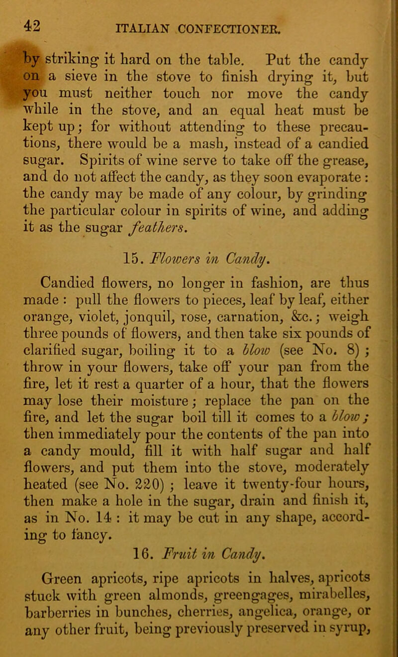 by striking it hard on the table. Put the candy on a sieve in the stove to finish drying it, but you must neither touch nor move the candy while in the stove, and an equal heat must be kept up; for without attending to these precau- tions, there would be a mash, instead of a candied sugar. Spirits of wine serve to take off the grease, and do not affect the candy, as they soon evaporate : the candy may be made of any colour, by grinding the particular colour in spirits of wine, and adding it as the sugar feathers. 15. Flowers in Candy. Candied flowers, no longer in fashion, are thus made : pull the flowers to pieces, leaf by leaf, either orange, violet, jonquil, rose, carnation, &c.; weigh three pounds of flowers, and then take six pounds of clarified sugar, boiling it to a blow (see No. 8) ; throw in your flowers, take off your pan from the fire, let it rest a quarter of a hour, that the flowers may lose their moisture; replace the pan on the fire, and let the sugar boil till it comes to a blow ; then immediately pour the contents of the pan into a candy mould, fill it with half sugar and half flowers, and put them into the stove, moderately heated (see No. 220) ; leave it twenty-four hours, then make a hole in the sugar, drain and finish it, as in No. 14 : it may be cut in any shape, accord- ing to fancy. 16. Fruit in Candy. Green apricots, ripe apricots in halves, apricots stuck with green almonds, greengages, mirabelles, barberries in bunches, cherries, angelica, orange, or any other fruit, being previously preserved in syrup,