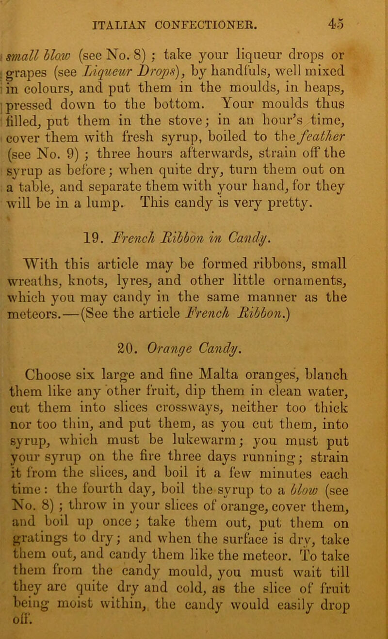 mall blow (see No. 8) : take your liqueur drops or grapes (see Liqueur Drops), by handfuls, well mixed in colours, and put them in the moulds, in heaps, pressed down to the bottom. Your moulds thus tilled, put them in the stove; in an hour’s time, cover them with fresh syrup, boiled to the feather (see No. 9) ; three hours afterwards, strain off the syrup as before; when quite dry, turn them out on a table, and separate them with your hand, for they will be in a lump. This candy is very pretty. {4 19. Drench Ribbon in Candy. With this article may be formed ribbons, small wreaths, knots, lyres, and other little ornaments, which you may candy in the same manner as the meteors.—(See the article French Ribbon.) 20. Orange Candy. Choose six large and fine Malta oranges, blanch them like any other fruit, dip them in clean water, cut them into slices crossways, neither too thick nor too thin, and put them, as you cut them, into syrup, which must be lukewarm; you must put your syrup on the fire three days running; strain it from the slices, and boil it a few minutes each time: the fourth day, boil the syrup to a blow (see No. 8) ; throw in your slices of orange, cover them, and boil up once; take them out, put them on gratings to dry; and when the surface is dry, take them out, and candy them like the meteor. To take them from the candy mould, you must wait till they arc quite dry and cold, as the slice of fruit being moist within, the candy would easily drop off.