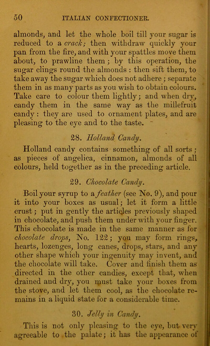 almonds, and let the whole boil till your sugar is reduced to a crack; then withdraw quickly your pan from the fire, and with your spattles move them about, to prawline them; by this operation, the sugar clings round the almonds : then sift them, to take away the sugar which does not adhere ; separate them in as many parts as you wish to obtain colours. Take care to colour them lightly; and when dry, candy them in the same way as the millefruit candy : they are used to ornament plates, and are pleasing to the eye and to the taste. 28. Holland Candy. Holland candy contains something of all sorts ; as pieces of angelica, cinnamon, almonds of all colours, held together as in the preceding article. 29. Chocolate Candy. Boil your syrup to a feather (see No. 9), and pour it into your boxes as usual; let it form a little crust; put in gently the articles previously shaped in chocolate, and push them under with your finger. This chocolate is made in the same manner as for chocolate drops, No. 122; you may form rings, hearts, lozenges, long canes, drops, stars, and any other shape which your ingenuity may invent, and the chocolate will take. Cover and finish them as directed in the other candies, except that, when drained and dry, you must take your boxes from the stove, and let them cool, as the chocolate re- mains in a liquid state for a considerable time. • 30. Jelly in Candy. This is not only pleasing to the eye, but very agreeable to the palate; it has the appearance of H