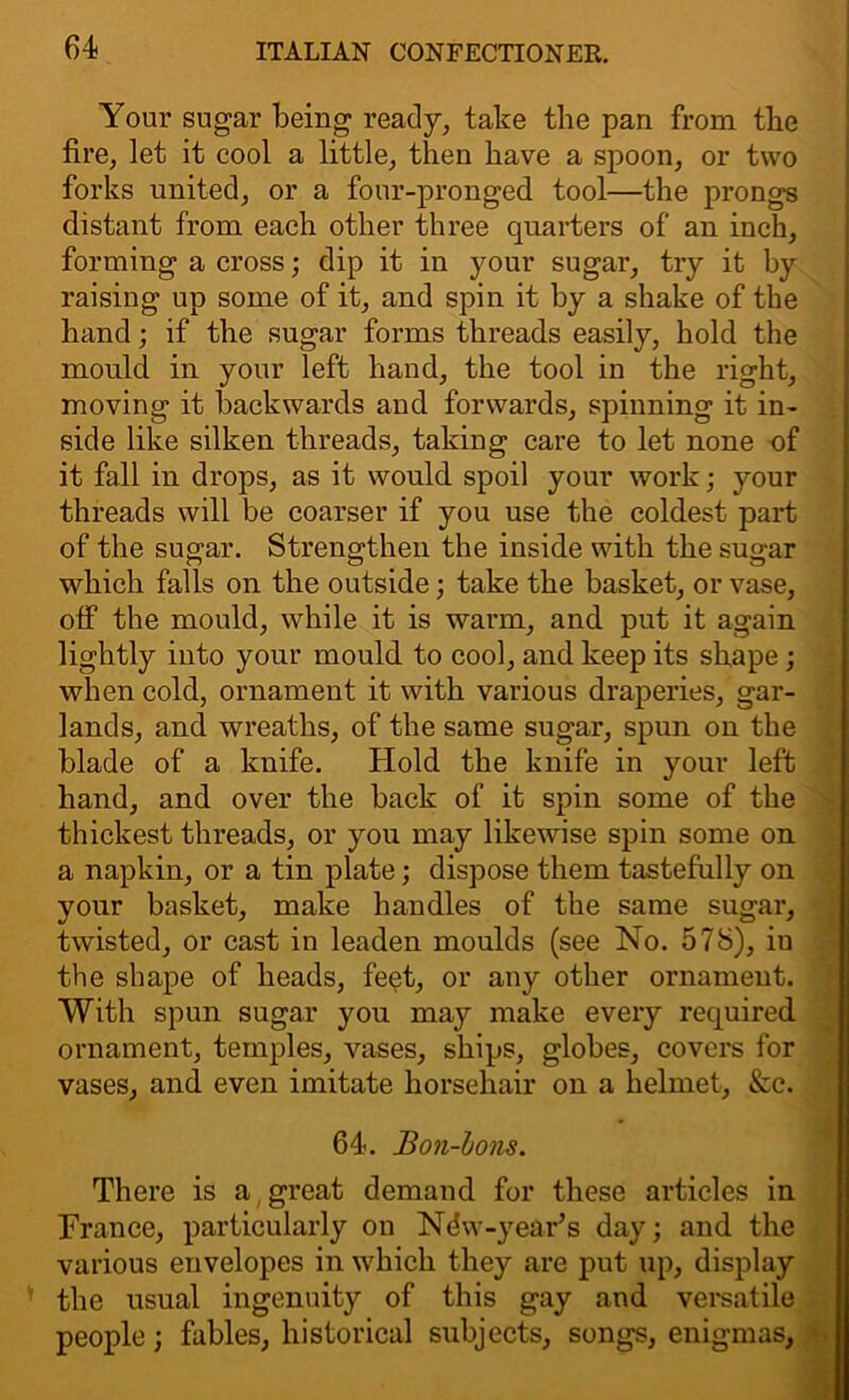 Your sugar being ready, take the pan from tlie fire, let it cool a little, then have a spoon, or two forks united, or a four-pronged tool—the prongs distant from each other three quarters of an inch, forming a cross; dip it in your sugar, try it by raising up some of it, and spin it by a shake of the hand; if the sugar forms threads easily, hold the mould in your left hand, the tool in the right, moving it backwards and forwards, spinning it in- side like silken threads, taking care to let none of it fall in drops, as it would spoil your work; your threads will be coarser if you use the coldest part of the sugar. Strengthen the inside with the sugar which falls on the outside; take the basket, or vase, olf the mould, while it is warm, and put it again lightly into your mould to cool, and keep its shape; when cold, ornament it with various draperies, gar- lands, and wreaths, of the same sugar, spun on the blade of a knife. Hold the knife in your left hand, and over the back of it spin some of the thickest threads, or you may likewise spin some on a napkin, or a tin plate; dispose them tastefully on your basket, make handles of the same sugar, twisted, or cast in leaden moulds (see No. 578), in the shape of heads, feet, or any other ornament. With spun sugar you may make every required ornament, temples, vases, ships, globes, covers for vases, and even imitate horsehair on a helmet. &c. 64. Bon-bons. There is a great demand for these articles in France, particularly on N^w-year’s day; and the various envelopes in which they are put up, display the usual ingenuity of this gay and versatile people; fables, historical subjects, songs, enigmas,