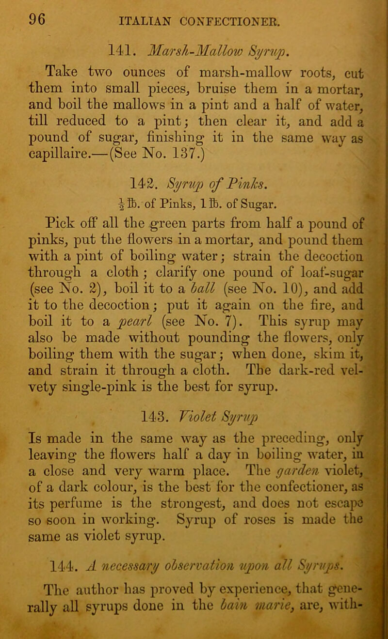 141. Marsh-Mallow Syrup. Take two ounces of marsh-mallow roots, cut them into small pieces, bruise them in a mortar, and boil the mallows in a pint and a half of water, till reduced to a pint; then clear it, and add a pound of sugar, finishing it in the same way as capillaire.—(See No. 137.) 142. Syrup of Pinks. | fij. of Pinks, 1 lb. of Sugar. Pick off all the green parts from half a pound of pinks, put the flowers in a mortar, and pound them with a pint of boiling water; strain the decoction through a cloth ; clarify one pound of loaf-sugar (see No. 2), boil it to a ball (see No. 10), and add it to the decoction; put it again on the fire, and boil it to a pearl (see No. 7). This syrup may also be made without pounding the flowers, only boiling them with the sugar; when done, skim it, and strain it through a cloth. The dark-red vel- vety single-pink is the best for syrup. 143. Violet Syrup Is made in the same way as the preceding, only leaving the flowers half a day in boiling water, in a close and very warm place. The garden violet, of a dark colour, is the best for the confectioner, as its perfume is the strongest, and does not escape so soon in working. Syrup of roses is made the same as violet syrup. 144. A necessary observation upon all Syrups. The author has proved by experience, that gene- rally all syrups done in the bain marie, are, with-