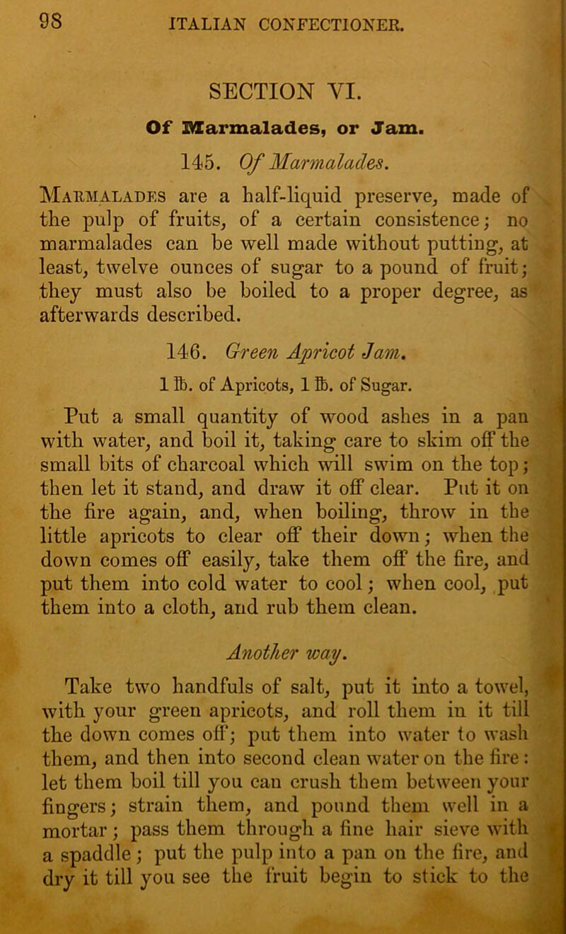 SECTION VI. Of Marmalades, or Jam. 145. Of Marmalades. Marmalades are a half-liquid preserve, made of the pulp of fruits, of a certain consistence; no marmalades can he well made without putting, at least, twelve ounces of sugar to a pound of fruit; they must also be boiled to a proper degree, as afterwards described. 146. Green Apricot Jam. 1 lb. of Apricots, 1 lb. of Sugar. Put a small quantity of wood ashes in a pan with water, and boil it, taking care to skim off the small bits of charcoal which will swim on the top; then let it stand, and draw it off clear. Put it on the fire again, and, when boiling, throw in the little apricots to clear off their down; when the down comes off easily, take them off the fire, and put them into cold water to cool; when cool, put them into a cloth, and rub them clean. Another way. Take two handfuls of salt, put it into a towel, with your green apricots, and roll them in it till the down comes off; put them into water to wash them, and then into second clean water on the fire : let them boil till you can crush them between your fingers; strain them, and pound them well in a mortar; pass them through a fine hair sieve with a spaddle; put the pulp into a pan on the fire, and dry it till you see the fruit begin to stick to the