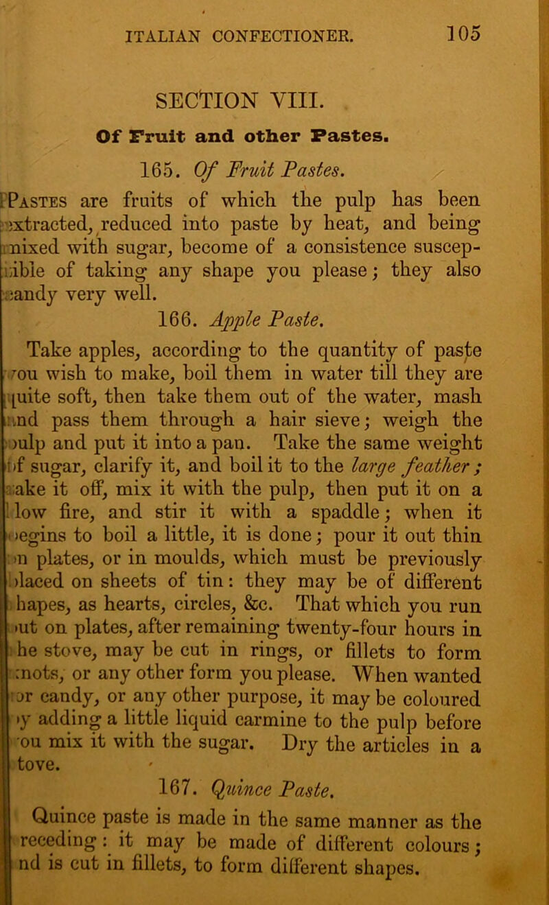 SECTION VIII. Of Fruit and other Pastes. 165. Of Fruit Tastes. i Pastes are fruits of which the pulp has been ; extracted, reduced into paste by heat, and being nixed with sugar, become of a consistence suscep- tible of taking any shape you please; they also candy very well. 166. Apple Paste. Take apples, according to the quantity of paste mu wish to make, boil them in water till they are [uite soft, then take them out of the water, mash end pass them through a hair sieve; weigh the >ulp and put it into a pan. Take the same weight nf sugar, clarify it, and boil it to the large feather ; ;ake it off, mix it with the pulp, then put it on a low fire, and stir it with a spaddle; when it >egins to boil a little, it is done; pour it out thin >n plates, or in moulds, which must be previously olaced on sheets of tin: they may be of different hapes, as hearts, circles, &c. That which you run >ut on plates, after remaining twenty-four hours in he stove, may be cut in rings, or fillets to form mots, or any other form you please. When wanted or candy, or any other purpose, it may be coloured •y adding a little liquid carmine to the pulp before ou mix it with the sugar. Dry the articles in a tove. 1167. Quince Paste. Quince paste is made in the same manner as the receding: it may be made of different colours; nd is cut in fillets, to form different shapes.