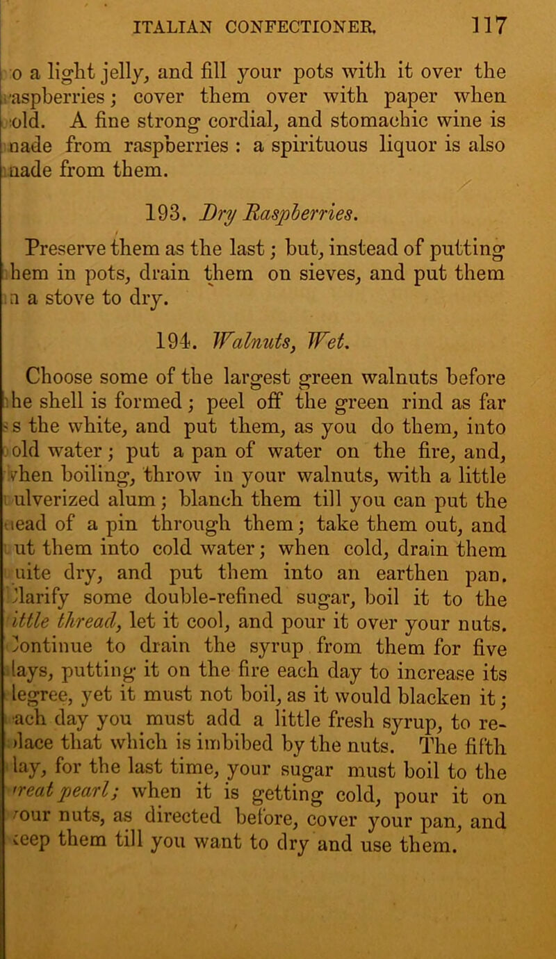 o a light jelly, and fill your pots with it over the raspberries; cover them over with paper when old. A fine strong cordial, and stomachic wine is uade from raspberries : a spirituous liquor is also trade from them. 193. Dry Raspberries. i Preserve them as the last; but, instead of putting hem in pots, drain them on sieves, and put them a a stove to dry. 194. Walnuts, Wet. Choose some of the largest green walnuts before he shell is formed ; peel off the green rind as far ' s the white, and put them, as you do them, into old water; put a pan of water on the fire, and, when boiling, throw in your walnuts, with a little ulverized alum; blanch them till you can put the •lead of a pin through them; take them out, and ut them into cold water; when cold, drain them uite dry, and put them into an earthen pan. Clarify some double-refined sugar, boil it to the ittle thread, let it cool, and pour it over your nuts. Continue to drain the syrup from them for five lays, putting it on the fire each day to increase its legree, yet it must not boil, as it would blacken it; •ach day you must add a little fresh syrup, to re- dace that which is imbibed by the nuts. The fifth lay, for the last time, your sugar must boil to the neat pearl; when it is getting cold, pour it on mur nuts, as directed before, cover your pan, and veep them till you want to dry and use them.