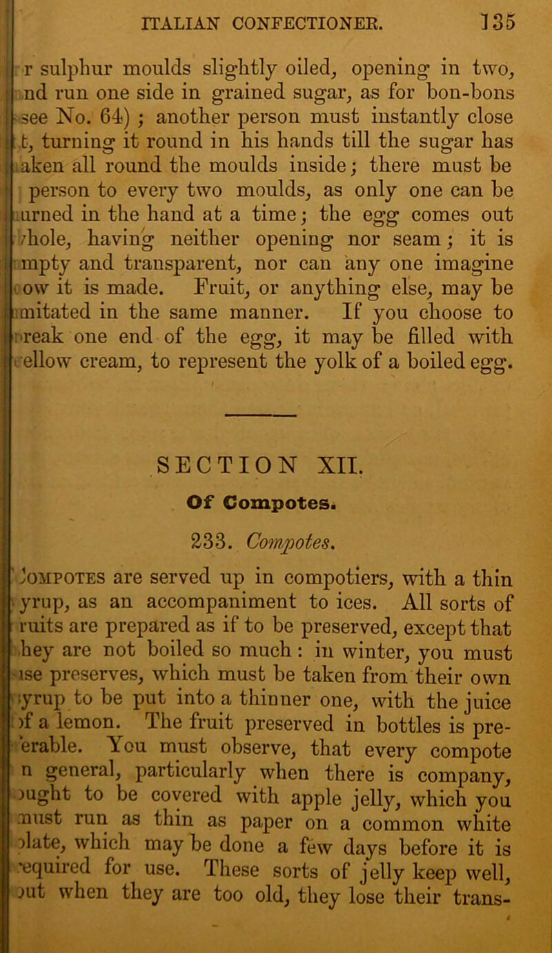 r sulphur moulds slightly oiled, opening in two, nd run one side in grained sugar, as for bon-bons - see No. 64) ; another person must instantly close : t, turning it round in his hands till the sugar has ;aken all round the moulds inside; there must be person to every two moulds, as only one can be urned in the hand at a time; the egg comes out fliole, having neither opening nor seam; it is ■ mpty and transparent, nor can any one imagine ow it is made. Fruit, or anything else, may be cnitated in the same manner. If you choose to ■reak one end of the egg, it may be filled with rellow cream, to represent the yolk of a boiled egg. SECTION XII. Of Compotes. 233. Compotes.  Jompotes are served up in compotiers, with a thin yrup, as an accompaniment to ices. All sorts of ruits are prepared as if to be preserved, except that hey are not boiled so much : in winter, you must •lse preserves, which must be taken from their own -yrup to be put into a thinner one, with the juice >f a lemonThe fruit preserved in bottles is pre- ferable. You must observe, that every compote n general, particularly when there is company, ought to be covered with apple jelly, which you nust run as thin as paper on a common white olate, which may be done a few days before it is 'equired for use. These sorts of jelly keep well, mt when they are too old, they lose their trans-