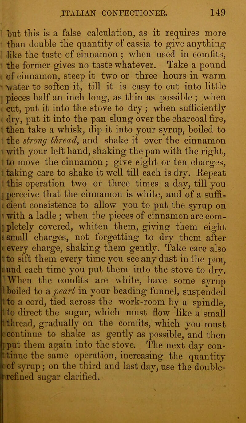 out this is a false calculation, as it requires more than double the quantity of cassia to give anything like the taste of cinnamon ; when used in comfits, the former gives no taste whatever. Take a pound of cinnamon, steep it two or three hours in warm • 'water to soften it, till it is easy to cut into little pieces half an inch long, as thin as possible ; when cut, put it into the stove to dry; when sufficiently dry, put it into the pan slung over the charcoal fire, • then take a whisk, dip it into your syrup, boiled to the strong thread, and shake it over the cinnamon ■ with your left hand, shaking the pan with the right, • to move the cinnamon ; give eight or ten charges, • taking care to shake it well till each is dry. Repeat this operation two or three times a day, till you perceive that the cinnamon is white, and of a suffi- « cient consistence to allow you to put the syrup on ’ with a ladle; when the pieces of cinnamon are com- ; pletely covered, whiten them, giving them eight l small charges, not forgetting to dry them after i every charge, shaking them gently. Take care also 1 to sift them every time you see any dust in the pan, : and each time you put them into the stove to dry. ' When the comfits are white, have some syrup ! boiled to a pearl in your beading funnel, suspended 1 to a cord, tied across the work-room by a spindle, f to direct the sugar, which must flow like a small t thread, gradually on the comfits, which you must c continue to shake as gently as possible, and then f put them again into the stove. The next day con- tinue the same operation, increasing the quantity ' of syrup; on the third and last day, use the double- refined sugar clarified.