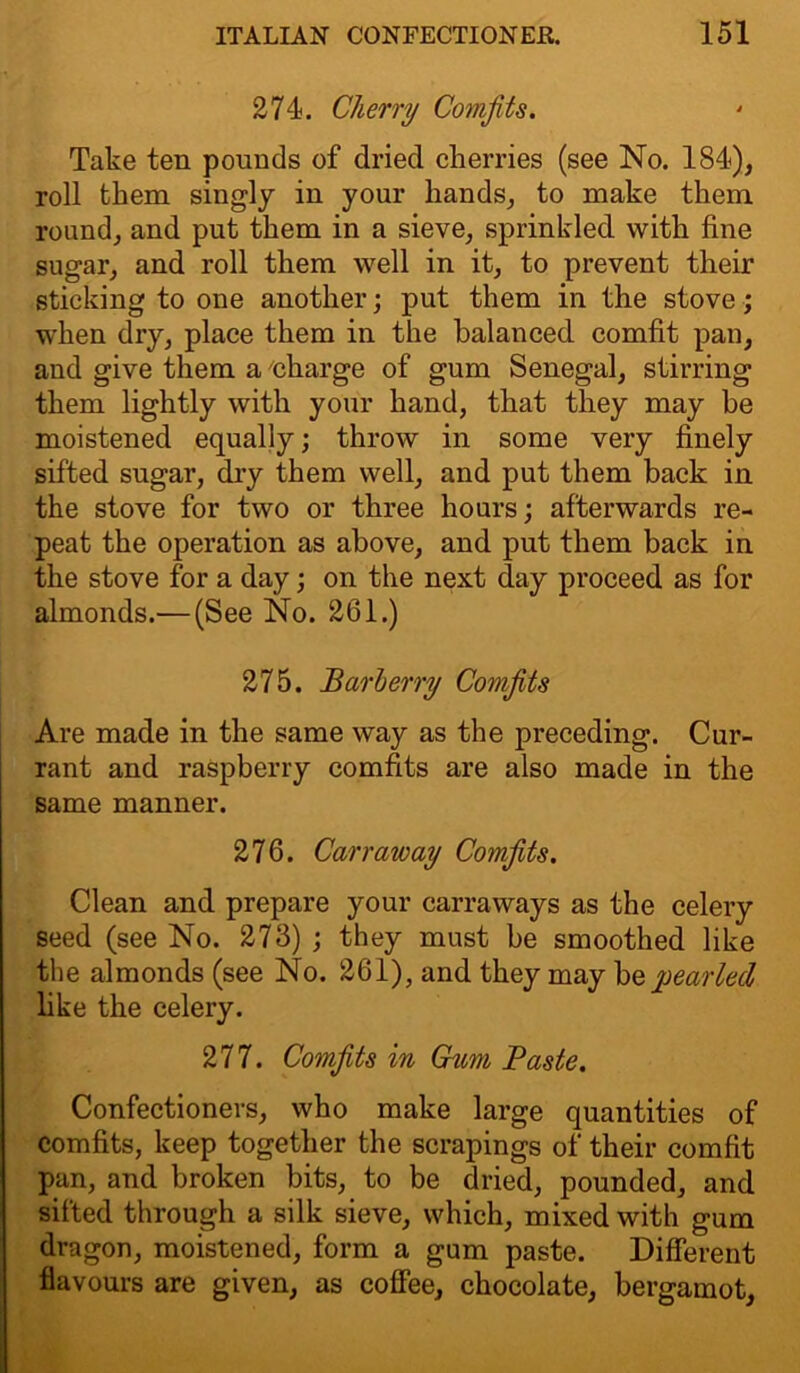 274. Cherry Comfits. Take ten pounds of dried cherries (see No. 184), roll them singly in your hands, to make them round, and put them in a sieve, sprinkled, with fine sugar, and roll them well in it, to prevent their sticking to one another; put them in the stove; when dry, place them in the balanced comfit pan, and give them a 'charge of gum Senegal, stirring them lightly with your hand, that they may he moistened equally; throw in some very finely sifted sugar, dry them well, and put them back in the stove for two or three hours; afterwards re- peat the operation as above, and put them back in the stove for a day; on the next day proceed as for almonds.— (See No. 261.) 275. Barberry Comfits Are made in the same way as the preceding. Cur- rant and raspberry comfits are also made in the same manner. 276. Carr away Comfits. Clean and prepare your carraways as the celery seed (see No. 273) ; they must be smoothed like the almonds (see No. 261), and they may be pearled like the celery. 277. Comfits in Gum Baste. Confectioners, who make large quantities of comfits, keep together the scrapings of their comfit pan, and broken bits, to be dried, pounded, and silted through a silk sieve, which, mixed with gum dragon, moistened, form a gum paste. Different flavours are given, as coffee, chocolate, bergamot.