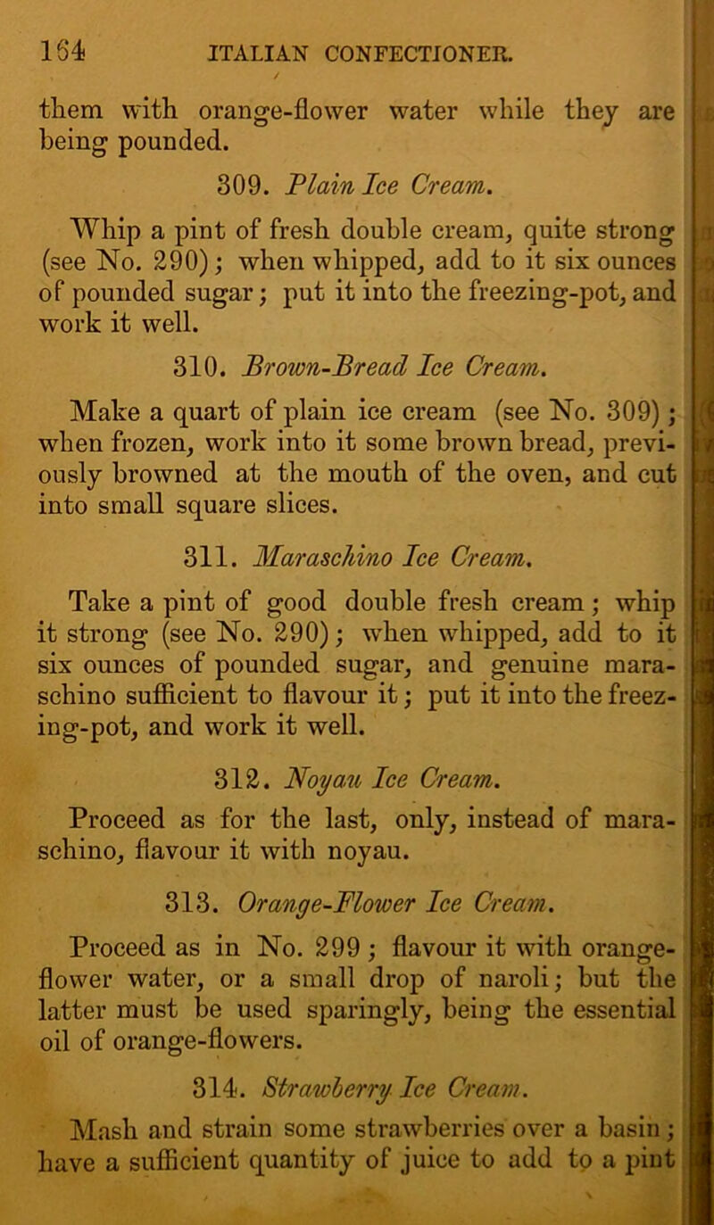 them with orange-flower water while they are being pounded. 309. Plain Ice Cream. Whip a pint of fresh double cream, quite strong (see No. 290); when whipped, add to it six ounces of pounded sugar; put it into the freezing-pot, and work it well. 310. Brown-Bread Ice Cream. Make a quart of plain ice cream (see No. 309); when frozen, work into it some brown bread, previ- ously browned at the mouth of the oven, and cut into small square slices. 311. Maraschino Ice Cream. Take a pint of good double fresh cream; whip it strong (see No. 290); when whipped, add to it six ounces of pounded sugar, and genuine mara- schino sufficient to flavour it; put it into the freez- ing-pot, and work it well. 312. Noyau Ice Cream. Proceed as for the last, only, instead of mara- schino, flavour it with noyau. 313. Orange-Blower Ice Cream. Proceed as in No. 299 ; flavour it with orange- flower water, or a small drop of naroli; but the latter must be used sparingly, being the essential oil of orange-flowers. 314. Strawberry Ice Cream. Mash and strain some strawberries over a basin; have a sufficient quantity of juice to add to a pint