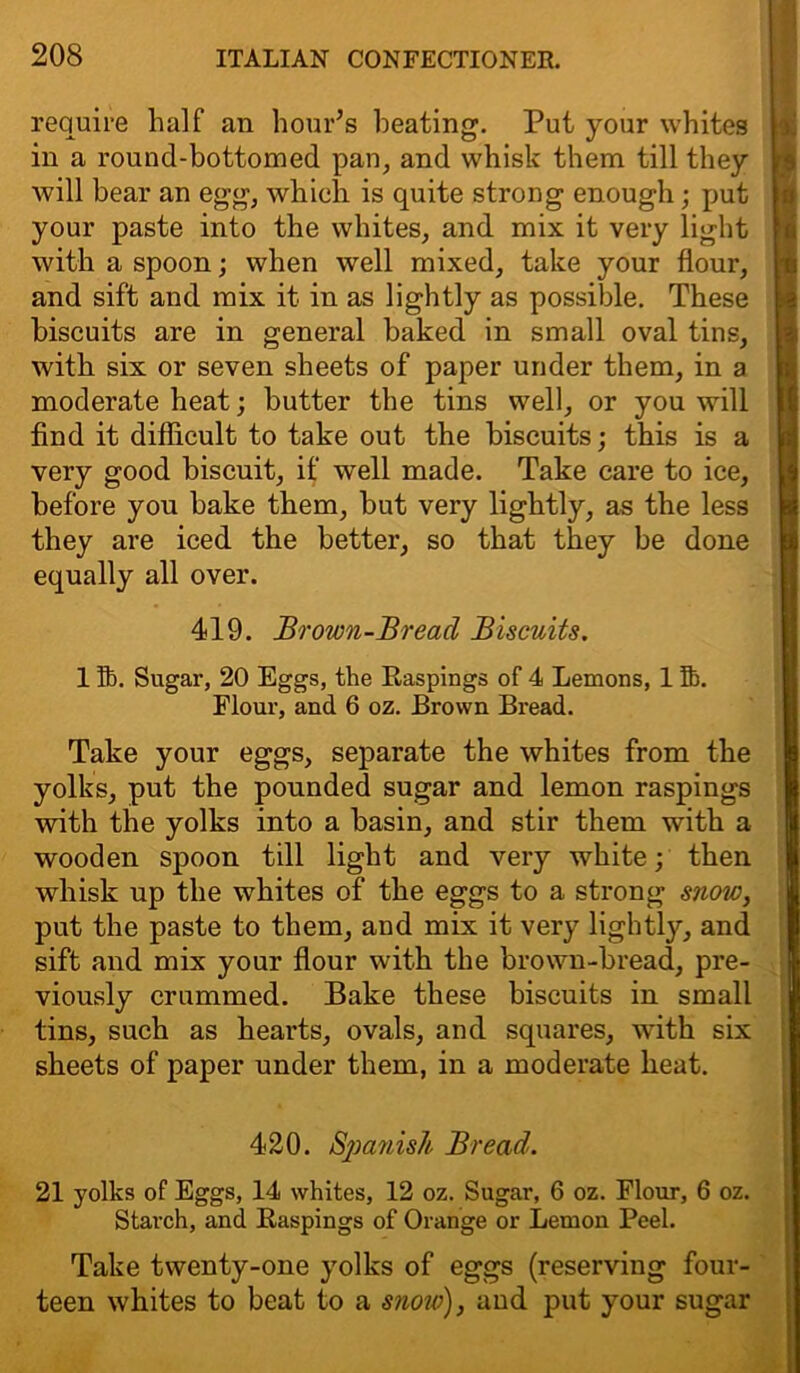 require half an hour’s heating. Put your whites in a round-bottomed pan, and whisk them till they will bear an egg, which is quite strong enough; put your paste into the whites, and mix it very light with a spoon; when well mixed, take your flour, and sift and mix it in as lightly as possible. These biscuits are in general baked in small oval tins, with six or seven sheets of paper under them, in a moderate heat; butter the tins well, or you will find it difficult to take out the biscuits; this is a very good biscuit, if well made. Take care to ice, before you bake them, but very lightly, as the less they are iced the better, so that they be done equally all over. 419. Brown-Breacl Biscuits. 1 lb. Sugar, 20 Eggs, the Raspings of 4 Lemons, 1 Si. Flour, and 6 oz. Brown Bread. Take your eggs, separate the whites from the yolks, put the pounded sugar and lemon raspings with the yolks into a basin, and stir them with a wooden spoon till light and very white; then whisk up the whites of the eggs to a strong snow, put the paste to them, and mix it very lightly, and sift and mix your flour with the brown-bread, pre- viously crummed. Bake these biscuits in small tins, such as hearts, ovals, and squares, with six sheets of paper under them, in a moderate heat. 420. Spanish Bread. 21 yolks of Eggs, 14 whites, 12 oz. Sugar, 6 oz. Flour, 6 oz. Starch, and Raspings of Orange or Lemon Peel. Take twenty-one yolks of eggs (reserving four- teen whites to beat to a snow), and put your sugar